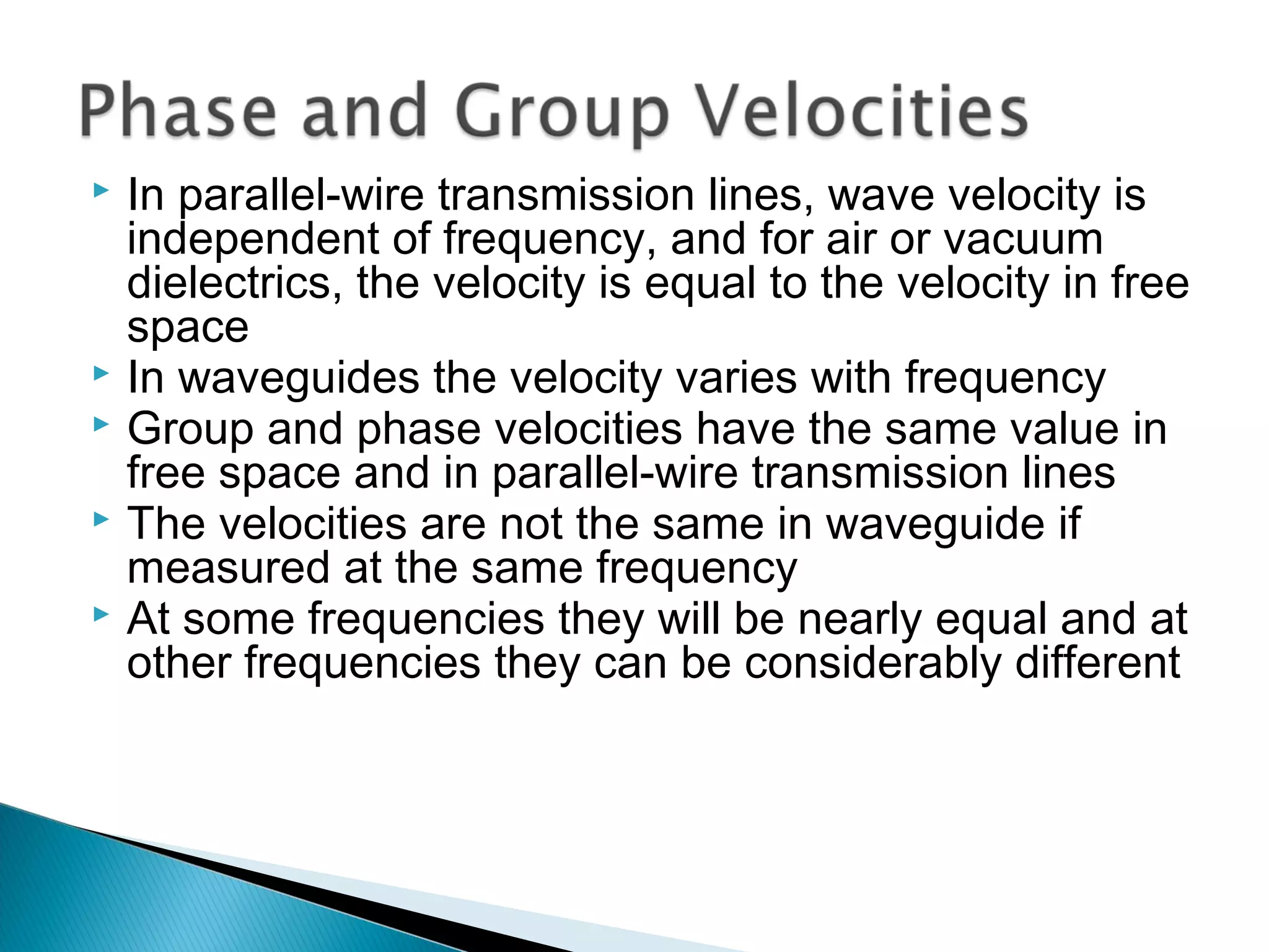  In parallel-wire transmission lines, wave velocity is
independent of frequency, and for air or vacuum
dielectrics, the velocity is equal to the velocity in free
space
 In waveguides the velocity varies with frequency
 Group and phase velocities have the same value in
free space and in parallel-wire transmission lines
 The velocities are not the same in waveguide if
measured at the same frequency
 At some frequencies they will be nearly equal and at
other frequencies they can be considerably different
 