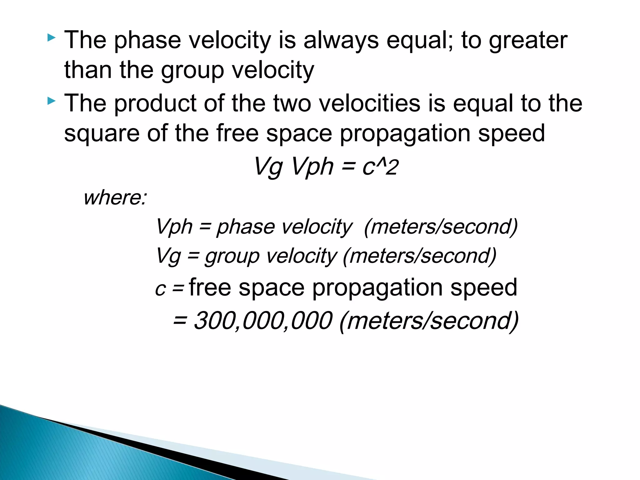  The phase velocity is always equal; to greater
than the group velocity
 The product of the two velocities is equal to the
square of the free space propagation speed
Vg Vph = c^2
where:
Vph = phase velocity (meters/second)
Vg = group velocity (meters/second)
c = free space propagation speed
= 300,000,000 (meters/second)
 