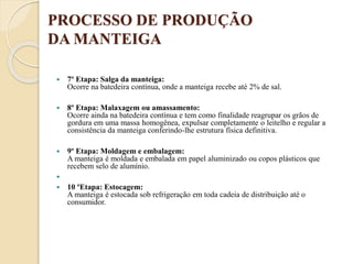 PROCESSO DE PRODUÇÃO
DA MANTEIGA
 7º Etapa: Salga da manteiga:
Ocorre na batedeira contínua, onde a manteiga recebe até 2% de sal.
 8º Etapa: Malaxagem ou amassamento:
Ocorre ainda na batedeira contínua e tem como finalidade reagrupar os grãos de
gordura em uma massa homogênea, expulsar completamente o leitelho e regular a
consistência da manteiga conferindo-lhe estrutura física definitiva.
 9º Etapa: Moldagem e embalagem:
A manteiga é moldada e embalada em papel aluminizado ou copos plásticos que
recebem selo de alumínio.

 10 ºEtapa: Estocagem:
A manteiga é estocada sob refrigeração em toda cadeia de distribuição até o
consumidor.
 