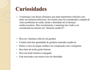 Curiosidades
 A manteiga é um desses alimentos que pode transformar refeições sem
sabor em refeições deliciosas. Por muitos anos foi considerada a culpada de
vários problemas de saúde, desde a obesidade até às doenças
cardiovasculares. Mas recentemente, a manteiga tem vindo a ser
considerada novamente um “alimento saudável”.
 Rica em vitaminas solúveis em gordura
 Contém uma boa quantidade de gorduras saturadas saudáveis
 Reduz o risco de ataque cardíaco em comparação com a margarina
 Boa fonte do ácido gordo butirato
 Rica em ácido linoleico conjugado
 Está associada a um menor risco de obesidade
 