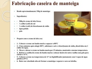 Fabricação caseira de manteiga
 Rende aproximadamente 350g de manteiga:
 Ingredientes:
 · 500g de creme de leite fresco
 · ½ colher (café) de sal
 · ½ colher (café) de bicarbonato de sódio
 · água gelada
 · gelo
 Preparo com o creme de leite cru:
 1. Colocar o creme em banho-maria e aquecer a 80°C
 2. Cinco minutos após atingir 80°C, adicionar o sal e o bicarbonato de sódio, dissolvidos em 1
colher de água.
 3. Mexer e deixar o creme no banho-maria por 15 minutos, mantendo a mesma temperatura.
 4. Retirar a vasilha do creme do banho-maria e colocar dentro de outra vasilha com gelo para
esfriar a 11°C.
 5. Colocar o creme na temperatura de 11° no liqüidificador juntamente com 3 copos de água
gelada (a 8°C)
 6. Bater em velocidade alta até formar a manteiga e separar o soro ou leitelho.
 