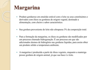 Margarina
 Produto gorduroso em emulsão estável com o leite ou seus constituintes e
derivados com óleos ou gorduras de origem vegetal, destinado a
alimentação, com cheiro e sabor característico.
 Sua gordura proveniente do leite não ultrapassa 3% da composição total.
 Para a formação da margarina, os óleos ou gorduras são modificados por
um processo chamado hidrogenação. É um processo em que são
adicionados átomos de hidrogênio nas gorduras líquidas, para assim obter
um produto sólido a temperatura ambiente.
 A margarina é produzida a partir de óleos vegetais, enquanto a manteiga
possui gordura de origem animal, já que sua base é o leite.
 