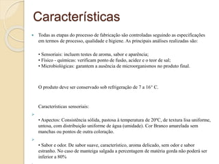 Características
 Todas as etapas do processo de fabricação são controladas seguindo as especificações
em termos de processo, qualidade e higiene. As principais análises realizadas são:
• Sensoriais: incluem testes de aroma, sabor e aparência;
• Físico - químicas: verificam ponto de fusão, acidez e o teor de sal;
• Microbiológicas: garantem a ausência de microorganismos no produto final.
O produto deve ser conservado sob refrigeração de 7 a 16° C.
Características sensoriais:

• Aspectos: Consistência sólida, pastosa à temperatura de 20ºC, de textura lisa uniforme,
untosa, com distribuição uniforme de água (umidade). Cor Branco amarelada sem
manchas ou pontos de outra coloração.

• Sabor e odor. De sabor suave, característico, aroma delicado, sem odor e sabor
estranho. No caso de manteiga salgada a percentagem de matéria gorda não poderá ser
inferior a 80%
 