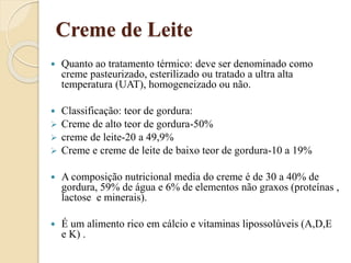 Creme de Leite
 Quanto ao tratamento térmico: deve ser denominado como
creme pasteurizado, esterilizado ou tratado a ultra alta
temperatura (UAT), homogeneizado ou não.
 Classificação: teor de gordura:
 Creme de alto teor de gordura-50%
 creme de leite-20 a 49,9%
 Creme e creme de leite de baixo teor de gordura-10 a 19%
 A composição nutricional media do creme é de 30 a 40% de
gordura, 59% de água e 6% de elementos não graxos (proteínas ,
lactose e minerais).
 É um alimento rico em cálcio e vitaminas lipossolúveis (A,D,E
e K) .
 