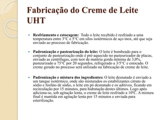 Fabricação do Creme de Leite
UHT
 Resfriamento e estocagem: Todo o leite recebido é resfriado a uma
temperatura entre 3°C e 5°C em silos isotérmicos de aço inox, até que seja
enviado ao processo de fabricação.
 Padronização e pasteurização do leite: O leite é bombeado para o
conjunto de pasteurização onde é pré-aquecido no pasteurizador de placas,
enviado as centrífugas, com teor de matéria gorda mínima de 3,0%,
pasteurizado a 75°C por 20 segundos, refrigerado a 3/5°C e estocado. O
creme gerado no processo será utilizado na fabricação de creme de leite.
 Padronização e mistura dos ingredientes: O leite desnatado é enviado a
um tanque isotérmico, onde são misturados os estabilizantes citrato de
sódio e fosfato de sódio, o leite em pó desnatado e os aditivos, ficando em
recirculação por 15 minutos, para hidratação destes últimos. Logo após
adiciona-se, sob agitação lenta, o creme de leite resfriado a 10ºC. A mistura
final é mantida em agitação lenta por 15 minutos e enviada para
esterilização.
 