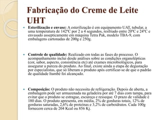 Fabricação do Creme de Leite
UHT
 Esterilização e envase: A esterilização é em equipamento UAT, tubular, a
uma temperatura de 142ºC por 2 a 4 segundos, resfriado entre 20ºC e 24ºC e
envasado assepticamente em máquina Tetra Pak, modelo TBA-9, com
embalagens cartonadas de 200g e 250g.
 Controle de qualidade: Realizado em todas as fases do processo. O
acompanhamento inclui desde análises sobre as condições organolépticas
(cor, sabor, aspecto, consistência etc) até exames microbiológicos, para
assegurar a pureza do produto. Ao final, existe ainda a etapa de degustação
por especialistas, que só liberam o produto após certificar-se de que o padrão
de qualidade Itambé foi alcançado.
 Composição: O produto não necessita de refrigeração. Depois de aberta, a
embalagem pode ser armazenada na geladeira por até 7 dias com tampa, para
evitar que o produto se estrague, escureça e resseque. O prazo de validade é
180 dias. O produto apresenta, em média, 2% de gorduras totais, 12% de
gorduras saturadas, 2,6% de proteínas e 3,2% de carboidratos. Cada 100g
fornecem cerca de 204 Kcal ou 856 Kj.
 
