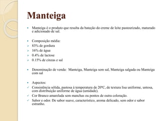 Manteiga
 Manteiga é o produto que resulta da bateção do creme de leite pasteurizado, maturado
e adicionado de sal.
 Composição média:
 83% de gordura
 16% de água
 0.4% de lactose
 0.15% de cinzas e sal
 Denominação de venda: Manteiga, Manteiga sem sal, Manteiga salgada ou Manteiga
com sal
 Aspectos:
 Consistência sólida, pastosa à temperatura de 20ºC, de textura lisa uniforme, untosa,
com distribuição uniforme de água (umidade).
 Cor Branco amarelada sem manchas ou pontos de outra coloração.
 Sabor e odor. De sabor suave, característico, aroma delicado, sem odor e sabor
estranho.
 