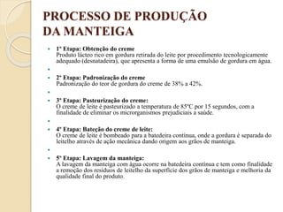 PROCESSO DE PRODUÇÃO
DA MANTEIGA
 1º Etapa: Obtenção do creme
Produto lácteo rico em gordura retirada do leite por procedimento tecnologicamente
adequado (desnatadeira), que apresenta a forma de uma emulsão de gordura em água.

 2º Etapa: Padronização do creme
Padronização do teor de gordura do creme de 38% a 42%.

 3º Etapa: Pasteurização do creme:
O creme de leite é pasteurizado a temperatura de 85ºC por 15 segundos, com a
finalidade de eliminar os microrganismos prejudiciais a saúde.

 4º Etapa: Bateção do creme de leite:
O creme de leite é bombeado para a batedeira contínua, onde a gordura é separada do
leitelho através de ação mecânica dando origem aos grãos de manteiga.

 5º Etapa: Lavagem da manteiga:
A lavagem da manteiga com água ocorre na batedeira contínua e tem como finalidade
a remoção dos resíduos de leitelho da superfície dos grãos de manteiga e melhoria da
qualidade final do produto.
 