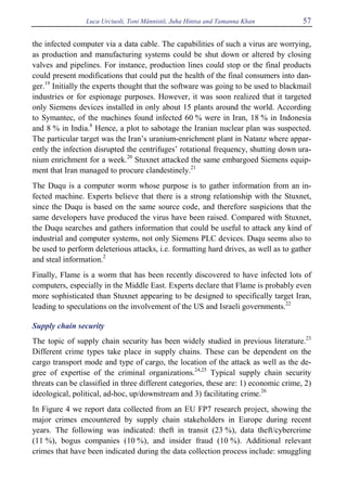 Luca Urciuoli, Toni Männistö, Juha Hintsa and Tamanna Khan 57
the infected computer via a data cable. The capabilities of such a virus are worrying,
as production and manufacturing systems could be shut down or altered by closing
valves and pipelines. For instance, production lines could stop or the final products
could present modifications that could put the health of the final consumers into dan-
ger.19
Initially the experts thought that the software was going to be used to blackmail
industries or for espionage purposes. However, it was soon realized that it targeted
only Siemens devices installed in only about 15 plants around the world. According
to Symantec, of the machines found infected 60 % were in Iran, 18 % in Indonesia
and 8 % in India.8
Hence, a plot to sabotage the Iranian nuclear plan was suspected.
The particular target was the Iran’s uranium-enrichment plant in Natanz where appar-
ently the infection disrupted the centrifuges’ rotational frequency, shutting down ura-
nium enrichment for a week.20
Stuxnet attacked the same embargoed Siemens equip-
ment that Iran managed to procure clandestinely.21
The Duqu is a computer worm whose purpose is to gather information from an in-
fected machine. Experts believe that there is a strong relationship with the Stuxnet,
since the Duqu is based on the same source code, and therefore suspicions that the
same developers have produced the virus have been raised. Compared with Stuxnet,
the Duqu searches and gathers information that could be useful to attack any kind of
industrial and computer systems, not only Siemens PLC devices. Duqu seems also to
be used to perform deleterious attacks, i.e. formatting hard drives, as well as to gather
and steal information.2
Finally, Flame is a worm that has been recently discovered to have infected lots of
computers, especially in the Middle East. Experts declare that Flame is probably even
more sophisticated than Stuxnet appearing to be designed to specifically target Iran,
leading to speculations on the involvement of the US and Israeli governments.22
Supply chain security
The topic of supply chain security has been widely studied in previous literature.23
Different crime types take place in supply chains. These can be dependent on the
cargo transport mode and type of cargo, the location of the attack as well as the de-
gree of expertise of the criminal organizations.24,25
Typical supply chain security
threats can be classified in three different categories, these are: 1) economic crime, 2)
ideological, political, ad-hoc, up/downstream and 3) facilitating crime.26
In Figure 4 we report data collected from an EU FP7 research project, showing the
major crimes encountered by supply chain stakeholders in Europe during recent
years. The following was indicated: theft in transit (23 %), data theft/cybercrime
(11 %), bogus companies (10 %), and insider fraud (10 %). Additional relevant
crimes that have been indicated during the data collection process include: smuggling
 