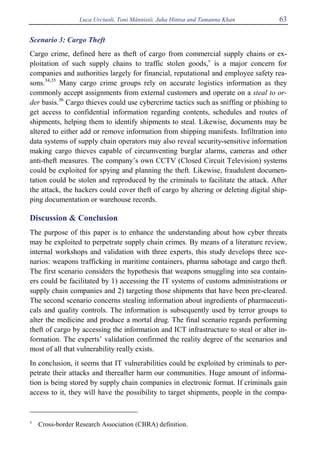 Luca Urciuoli, Toni Männistö, Juha Hintsa and Tamanna Khan 63
Scenario 3: Cargo Theft
Cargo crime, defined here as theft of cargo from commercial supply chains or ex-
ploitation of such supply chains to traffic stolen goods,v
is a major concern for
companies and authorities largely for financial, reputational and employee safety rea-
sons.34,35
Many cargo crime groups rely on accurate logistics information as they
commonly accept assignments from external customers and operate on a steal to or-
der basis.36
Cargo thieves could use cybercrime tactics such as sniffing or phishing to
get access to confidential information regarding contents, schedules and routes of
shipments, helping them to identify shipments to steal. Likewise, documents may be
altered to either add or remove information from shipping manifests. Infiltration into
data systems of supply chain operators may also reveal security-sensitive information
making cargo thieves capable of circumventing burglar alarms, cameras and other
anti-theft measures. The company’s own CCTV (Closed Circuit Television) systems
could be exploited for spying and planning the theft. Likewise, fraudulent documen-
tation could be stolen and reproduced by the criminals to facilitate the attack. After
the attack, the hackers could cover theft of cargo by altering or deleting digital ship-
ping documentation or warehouse records.
Discussion & Conclusion
The purpose of this paper is to enhance the understanding about how cyber threats
may be exploited to perpetrate supply chain crimes. By means of a literature review,
internal workshops and validation with three experts, this study develops three sce-
narios: weapons trafficking in maritime containers, pharma sabotage and cargo theft.
The first scenario considers the hypothesis that weapons smuggling into sea contain-
ers could be facilitated by 1) accessing the IT systems of customs administrations or
supply chain companies and 2) targeting those shipments that have been pre-cleared.
The second scenario concerns stealing information about ingredients of pharmaceuti-
cals and quality controls. The information is subsequently used by terror groups to
alter the medicine and produce a mortal drug. The final scenario regards performing
theft of cargo by accessing the information and ICT infrastructure to steal or alter in-
formation. The experts’ validation confirmed the reality degree of the scenarios and
most of all that vulnerability really exists.
In conclusion, it seems that IT vulnerabilities could be exploited by criminals to per-
petrate their attacks and thereafter harm our communities. Huge amount of informa-
tion is being stored by supply chain companies in electronic format. If criminals gain
access to it, they will have the possibility to target shipments, people in the compa-
v
Cross-border Research Association (CBRA) definition.
 
