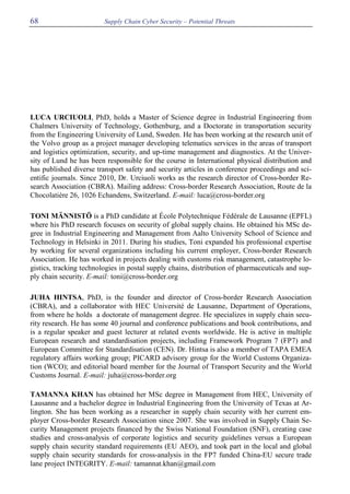 Supply Chain Cyber Security – Potential Threats68
LUCA URCIUOLI, PhD, holds a Master of Science degree in Industrial Engineering from
Chalmers University of Technology, Gothenburg, and a Doctorate in transportation security
from the Engineering University of Lund, Sweden. He has been working at the research unit of
the Volvo group as a project manager developing telematics services in the areas of transport
and logistics optimization, security, and up-time management and diagnostics. At the Univer-
sity of Lund he has been responsible for the course in International physical distribution and
has published diverse transport safety and security articles in conference proceedings and sci-
entific journals. Since 2010, Dr. Urciuoli works as the research director of Cross-border Re-
search Association (CBRA). Mailing address: Cross-border Research Association, Route de la
Chocolatière 26, 1026 Echandens, Switzerland. E-mail: luca@cross-border.org
TONI MÄNNISTÖ is a PhD candidate at École Polytechnique Fédérale de Lausanne (EPFL)
where his PhD research focuses on security of global supply chains. He obtained his MSc de-
gree in Industrial Engineering and Management from Aalto University School of Science and
Technology in Helsinki in 2011. During his studies, Toni expanded his professional expertise
by working for several organizations including his current employer, Cross-border Research
Association. He has worked in projects dealing with customs risk management, catastrophe lo-
gistics, tracking technologies in postal supply chains, distribution of pharmaceuticals and sup-
ply chain security. E-mail: toni@cross-border.org
JUHA HINTSA, PhD, is the founder and director of Cross-border Research Association
(CBRA), and a collaborator with HEC Université de Lausanne, Department of Operations,
from where he holds a doctorate of management degree. He specializes in supply chain secu-
rity research. He has some 40 journal and conference publications and book contributions, and
is a regular speaker and guest lecturer at related events worldwide. He is active in multiple
European research and standardisation projects, including Framework Program 7 (FP7) and
European Committee for Standardisation (CEN). Dr. Hintsa is also a member of TAPA EMEA
regulatory affairs working group; PICARD advisory group for the World Customs Organiza-
tion (WCO); and editorial board member for the Journal of Transport Security and the World
Customs Journal. E-mail: juha@cross-border.org
TAMANNA KHAN has obtained her MSc degree in Management from HEC, University of
Lausanne and a bachelor degree in Industrial Engineering from the University of Texas at Ar-
lington. She has been working as a researcher in supply chain security with her current em-
ployer Cross-border Research Association since 2007. She was involved in Supply Chain Se-
curity Management projects financed by the Swiss National Foundation (SNF), creating case
studies and cross-analysis of corporate logistics and security guidelines versus a European
supply chain security standard requirements (EU AEO), and took part in the local and global
supply chain security standards for cross-analysis in the FP7 funded China-EU secure trade
lane project INTEGRITY. E-mail: tamannat.khan@gmail.com
 