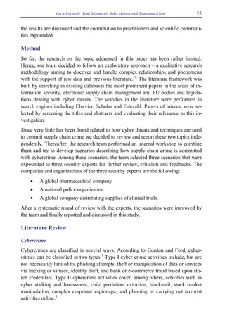 Luca Urciuoli, Toni Männistö, Juha Hintsa and Tamanna Khan 55
the results are discussed and the contribution to practitioners and scientific communi-
ties expounded.
Method
So far, the research on the topic addressed in this paper has been rather limited.
Hence, our team decided to follow an exploratory approach – a qualitative research
methodology aiming to discover and handle complex relationships and phenomena
with the support of raw data and previous literature.18
The literature framework was
built by searching in existing databases the most prominent papers in the areas of in-
formation security, electronic supply chain management and EU bodies and legisla-
tions dealing with cyber threats. The searches in the literature were performed in
search engines including Elsevier, Scholar and Emerald. Papers of interest were se-
lected by screening the titles and abstracts and evaluating their relevance to this in-
vestigation.
Since very little has been found related to how cyber threats and techniques are used
to commit supply chain crime we decided to review and report these two topics inde-
pendently. Thereafter, the research team performed an internal workshop to combine
them and try to develop scenarios describing how supply chain crime is committed
with cybercrime. Among these scenarios, the team selected three scenarios that were
expounded to three security experts for further review, criticism and feedbacks. The
companies and organizations of the three security experts are the following:
• A global pharmaceutical company
• A national police organization
• A global company distributing supplies of clinical trials.
After a systematic round of review with the experts, the scenarios were improved by
the team and finally reported and discussed in this study.
Literature Review
Cybercrime
Cybercrimes are classified in several ways. According to Gordon and Ford, cyber-
crimes can be classified in two types.1
Type I cyber crime activities include, but are
not necessarily limited to, phishing attempts, theft or manipulation of data or services
via hacking or viruses, identity theft, and bank or e-commerce fraud based upon sto-
len credentials. Type II cybercrime activities cover, among others, activities such as
cyber stalking and harassment, child predation, extortion, blackmail, stock market
manipulation, complex corporate espionage, and planning or carrying out terrorist
activities online.1
 