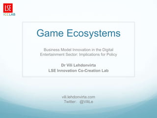 Game Ecosystems
 Business Model Innovation in the Digital
Entertainment Sector: Implications for Policy

          Dr Vili Lehdonvirta
    LSE Innovation Co-Creation Lab




            vili.lehdonvirta.com
             Twitter: @ViliLe
 