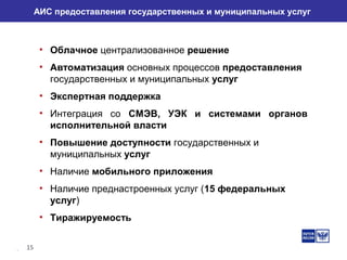 15
АИС предоставления государственных и муниципальных услуг
• Облачное централизованное решение
• Автоматизация основных процессов предоставления
государственных и муниципальных услуг
• Экспертная поддержка
• Интеграция со СМЭВ, УЭК и системами органов
исполнительной власти
• Повышение доступности государственных и
муниципальных услуг
• Наличие мобильного приложения
• Наличие преднастроенных услуг (15 федеральных
услуг)
• Тиражируемость
 