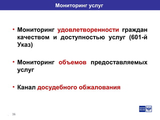 16
Мониторинг услуг
• Мониторинг удовлетворенности граждан
качеством и доступностью услуг (601-й
Указ)
• Мониторинг объемов предоставляемых
услуг
• Канал досудебного обжалования
 