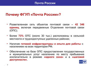 3
Почта России
Почему ФГУП «Почта России»?
• Разветвленная сеть объектов почтовой связи – 42 346
единиц, включая передвижные Отделения почтовой связи
(ОПС);
• Более 73% ОПС (около 30 тыс.) расположены в сельской
местности и труднодоступных удаленных районах;
• Наличие готовой инфраструктуры и опыта для работы с
населением на всех территории РФ;
• Обеспечение на базе ОПС предоставления государственных
и муниципальных услуг населению по месту пребывания
исключительно в режиме «одного окна» и в «шаговой
доступности».
 