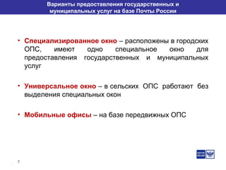 7
Варианты предоставления государственных и
муниципальных услуг на базе Почты России
• Специализированное окно – расположены в городских
ОПС, имеют одно специальное окно для
предоставления государственных и муниципальных
услуг
• Универсальное окно – в сельских ОПС работают без
выделения специальных окон
• Мобильные офисы – на базе передвижных ОПС
 