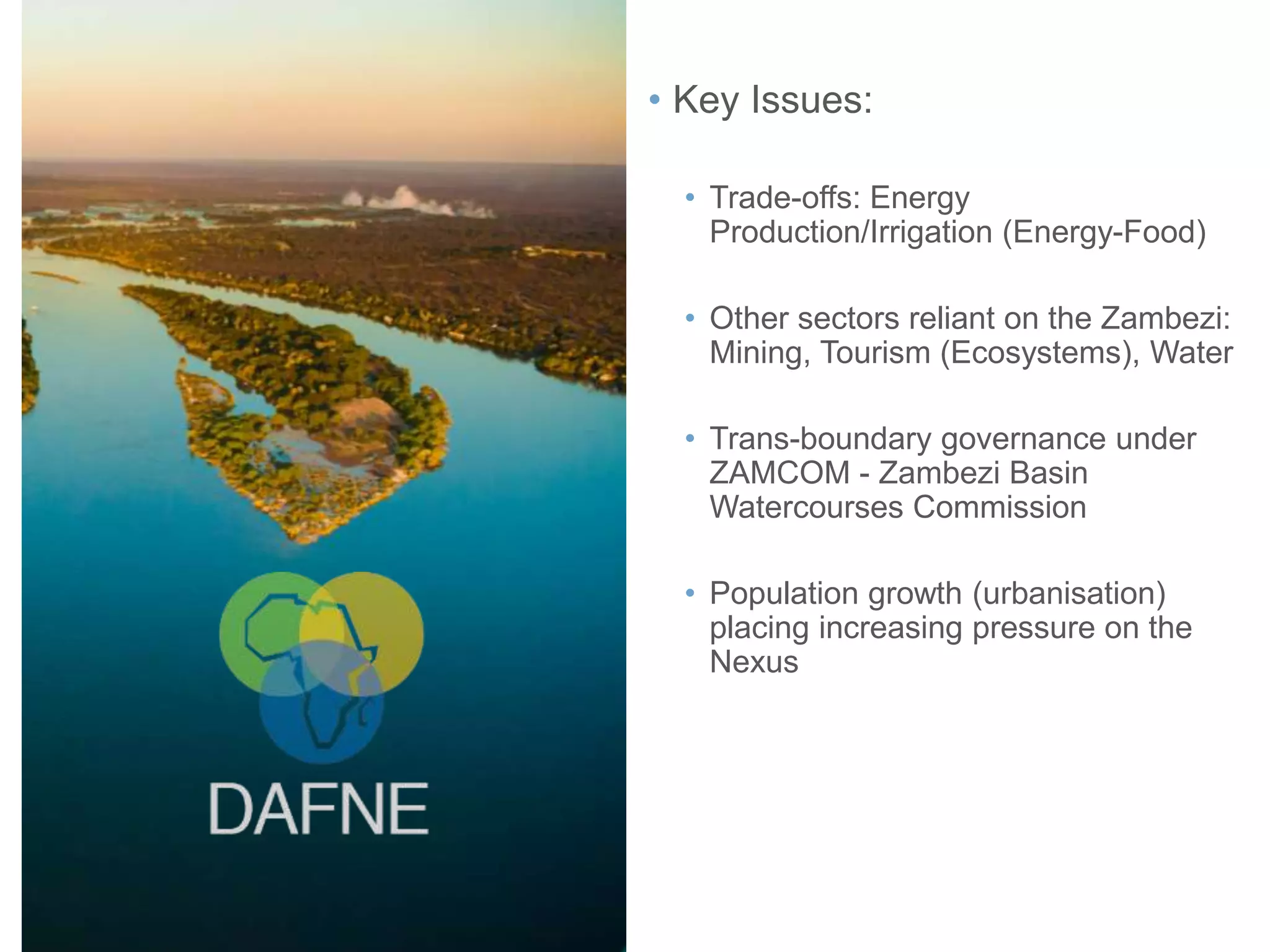 • Key Issues:
• Trade-offs: Energy
Production/Irrigation (Energy-Food)
• Other sectors reliant on the Zambezi:
Mining, Tourism (Ecosystems), Water
• Trans-boundary governance under
ZAMCOM - Zambezi Basin
Watercourses Commission
• Population growth (urbanisation)
placing increasing pressure on the
Nexus
 