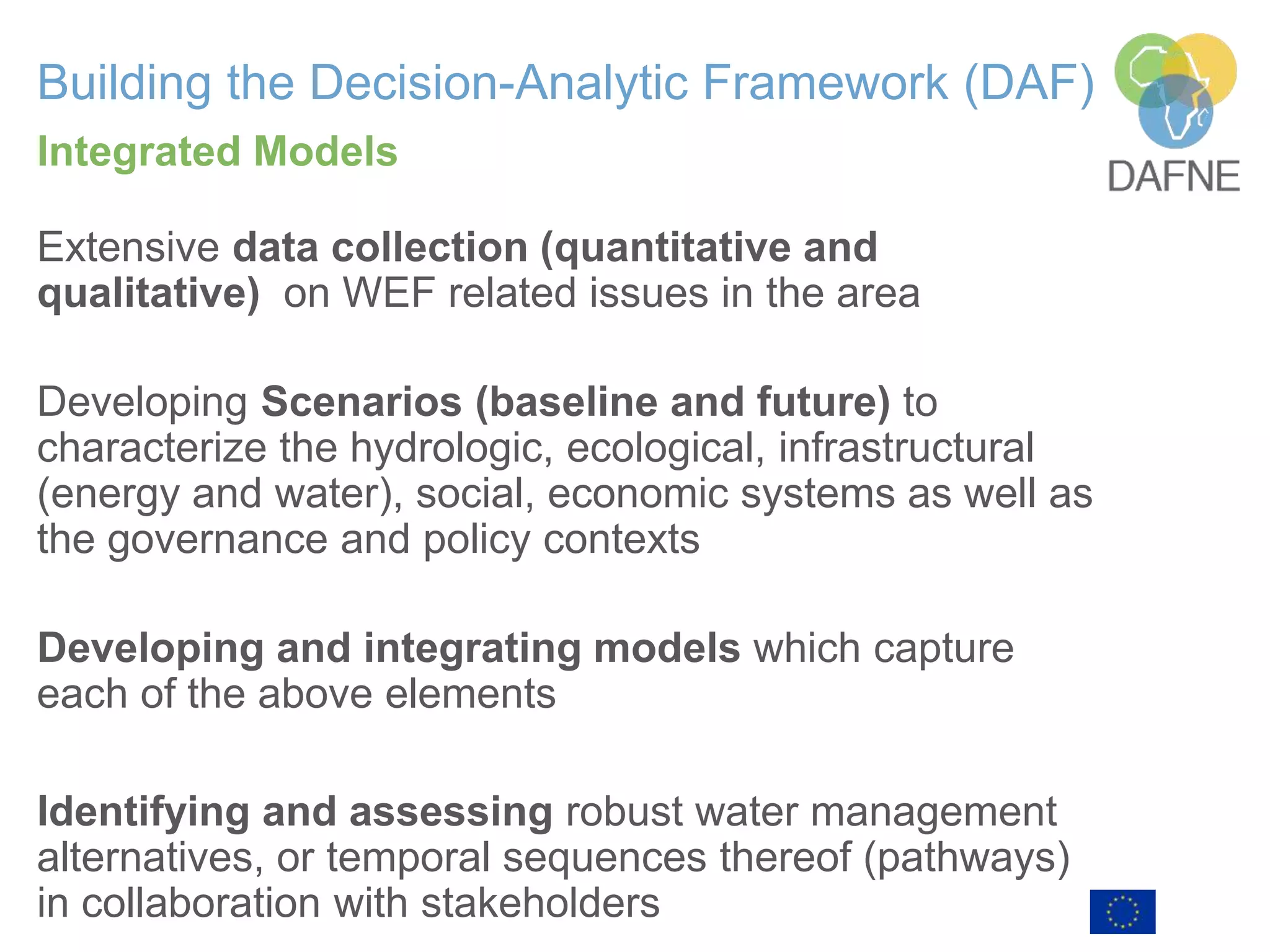 Building the Decision-Analytic Framework (DAF)
Extensive data collection (quantitative and
qualitative) on WEF related issues in the area
Developing Scenarios (baseline and future) to
characterize the hydrologic, ecological, infrastructural
(energy and water), social, economic systems as well as
the governance and policy contexts
Developing and integrating models which capture
each of the above elements
Identifying and assessing robust water management
alternatives, or temporal sequences thereof (pathways)
in collaboration with stakeholders
Integrated Models
 