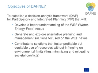 Objectives of DAFNE?
To establish a decision-analytic framework (DAF)
for Participatory and Integrated Planning (PIP) that will:
• Develop a better understanding of the WEF (Water-
Energy-Food) nexus
• Generate and explore alternative planning and
management solutions focused on the WEF nexus
• Contribute to solutions that foster profitable but
equitable use of resources without infringing on
environmental limits (thus minimizing and mitigating
societal conflicts)
 