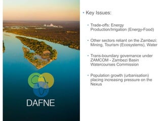 • Key Issues:
• Trade-offs: Energy
Production/Irrigation (Energy-Food)
• Other sectors reliant on the Zambezi:
Mining, Tourism (Ecosystems), Water
• Trans-boundary governance under
ZAMCOM - Zambezi Basin
Watercourses Commission
• Population growth (urbanisation)
placing increasing pressure on the
Nexus
 