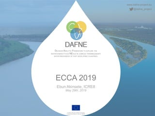 www.dafne-project.eu
@dafne_project
DECISION ANALYTIC FRAMEWORK TO EXPLORE THE
WATER-ENERGY-FOOD NEXUS IN COMPLEX TRANSBOUNDARY
WATER RESOURCES OF FAST DEVELOPING COUNTRIES.
Funded under the H2020 Framework
Programme of the EU, GA No. 690268
ECCA 2019
Ebun Akinsete, ICRE8
May 29th, 2019
 