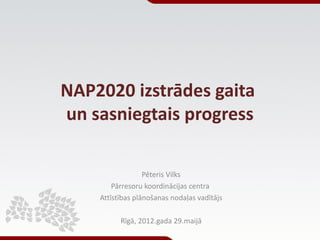 NAP2020 izstrādes gaita
un sasniegtais progress

                  Pēteris Vilks
        Pārresoru koordinācijas centra
    Attīstības plānošanas nodaļas vadītājs

          Rīgā, 2012.gada 29.maijā
 