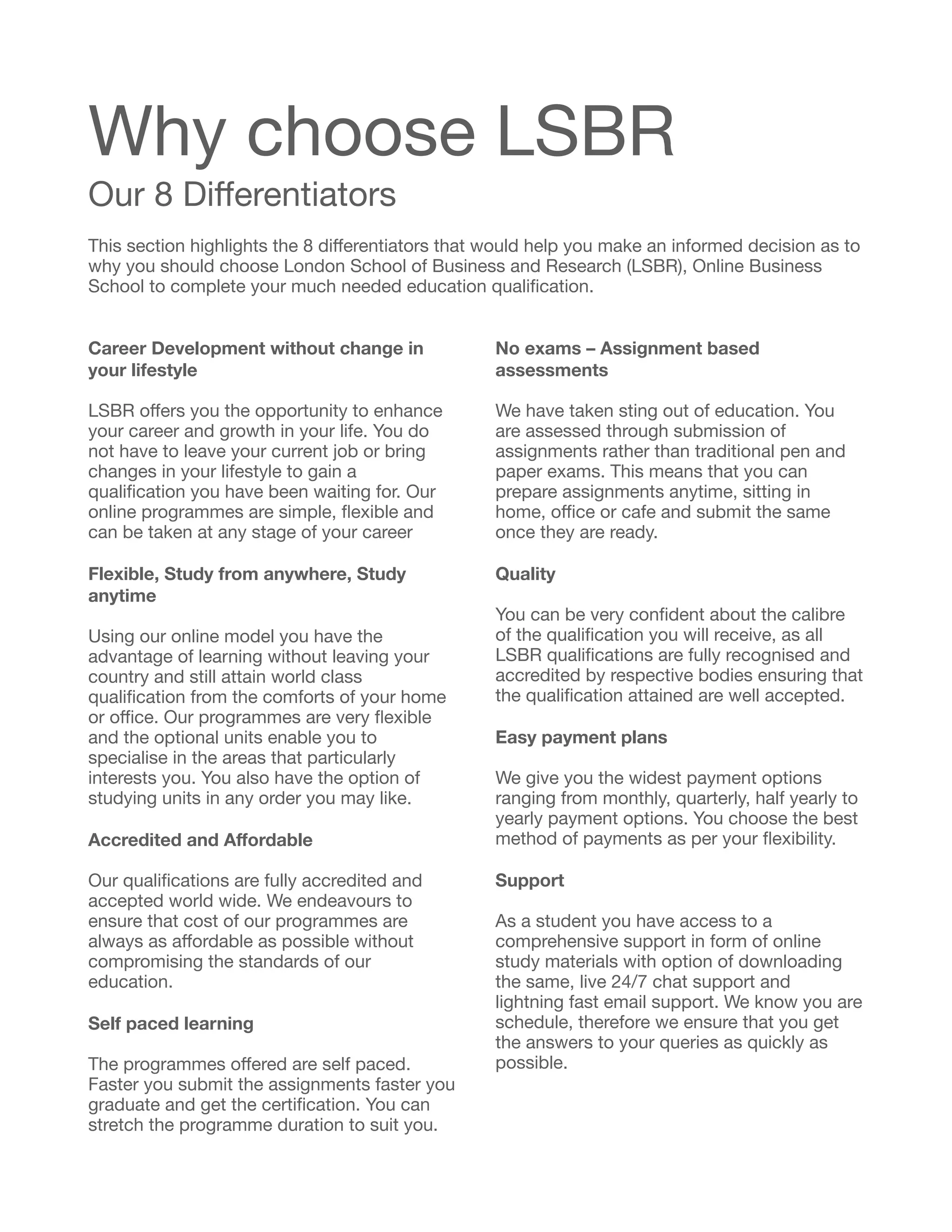 Why choose LSBR

Our 8 Diﬀerentiators
This section highlights the 8 diﬀerentiators that would help you make an informed decision as to
why you should choose London School of Business and Research (LSBR), Online Business
School to complete your much needed education qualiﬁcation.

Career Development without change in
your lifestyle
LSBR oﬀers you the opportunity to enhance
your career and growth in your life. You do
not have to leave your current job or bring
changes in your lifestyle to gain a
qualiﬁcation you have been waiting for. Our
online programmes are simple, ﬂexible and
can be taken at any stage of your career

Flexible, Study from anywhere, Study
anytime
Using our online model you have the
advantage of learning without leaving your
country and still attain world class
qualiﬁcation from the comforts of your home
or oﬃce. Our programmes are very ﬂexible
and the optional units enable you to
specialise in the areas that particularly
interests you. You also have the option of
studying units in any order you may like.

	 

Accredited and Aﬀordable
Our qualiﬁcations are fully accredited and
accepted world wide. We endeavours to
ensure that cost of our programmes are
always as aﬀordable as possible without
compromising the standards of our
education.

Self paced learning
The programmes oﬀered are self paced.
Faster you submit the assignments faster you
graduate and get the certiﬁcation. You can
stretch the programme duration to suit you.

No exams – Assignment based
assessments
We have taken sting out of education. You
are assessed through submission of
assignments rather than traditional pen and
paper exams. This means that you can
prepare assignments anytime, sitting in
home, oﬃce or cafe and submit the same
once they are ready.

Quality
You can be very conﬁdent about the calibre
of the qualiﬁcation you will receive, as all
LSBR qualiﬁcations are fully recognised and
accredited by respective bodies ensuring that
the qualiﬁcation attained are well accepted.

Easy payment plans
We give you the widest payment options
ranging from monthly, quarterly, half yearly to
yearly payment options. You choose the best
method of payments as per your ﬂexibility.

Support
As a student you have access to a
comprehensive support in form of online
study materials with option of downloading
the same, live 24/7 chat support and
lightning fast email support. We know you are
schedule, therefore we ensure that you get
the answers to your queries as quickly as
possible. 
 