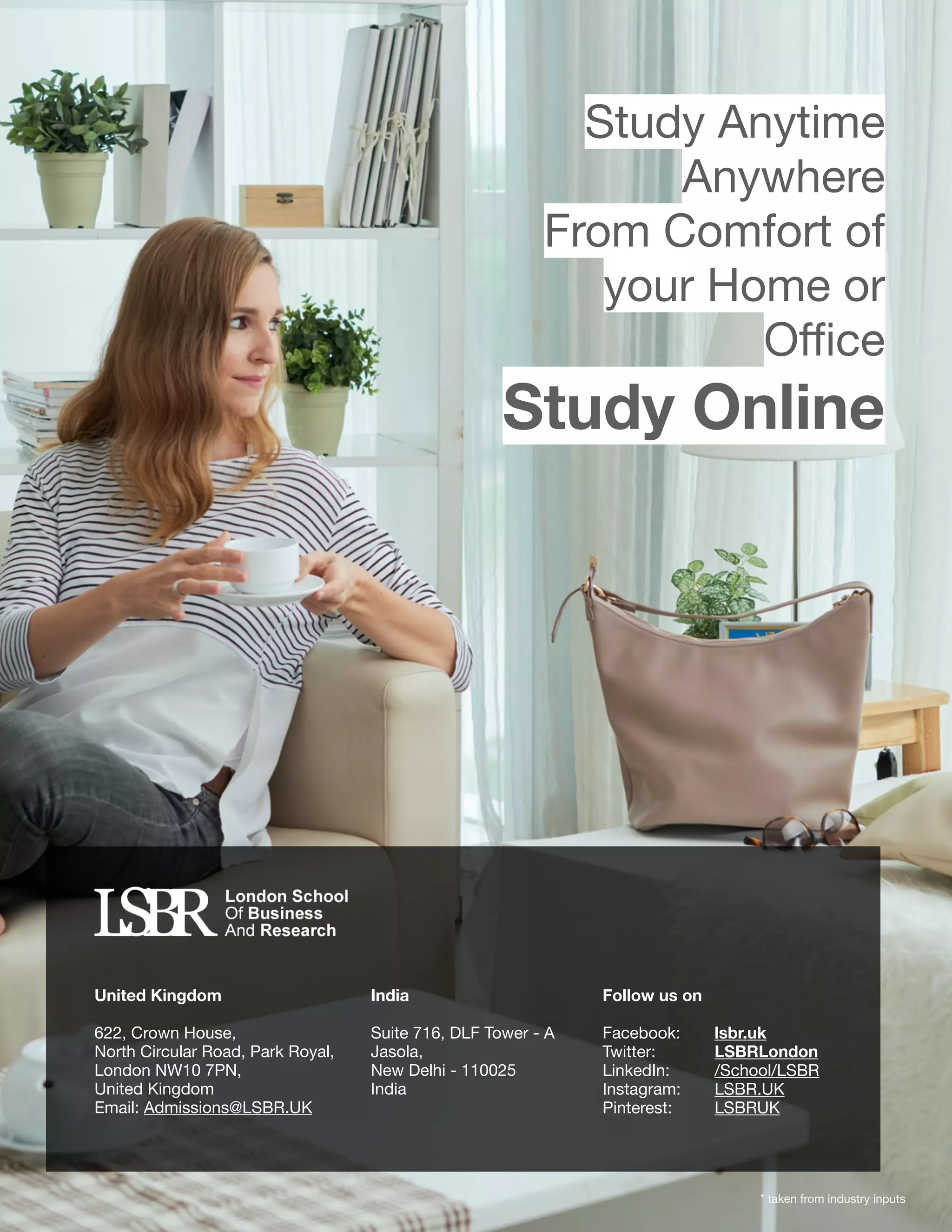 United Kingdom
622, Crown House, 

North Circular Road, Park Royal, 

London NW10 7PN, 

United Kingdom

Email: Admissions@LSBR.UK

India
Suite 716, DLF Tower - A

Jasola,

New Delhi - 110025

India

Follow us on

Facebook: 	 lsbr.uk 

Twitter: 	 LSBRLondon
LinkedIn: 	 /School/LSBR
Instagram: 	 LSBR.UK
Pinterest: 	 LSBRUK
* taken from industry inputs
Study Anytime

Anywhere

From Comfort of
your Home or
Oﬃce

Study Online
 