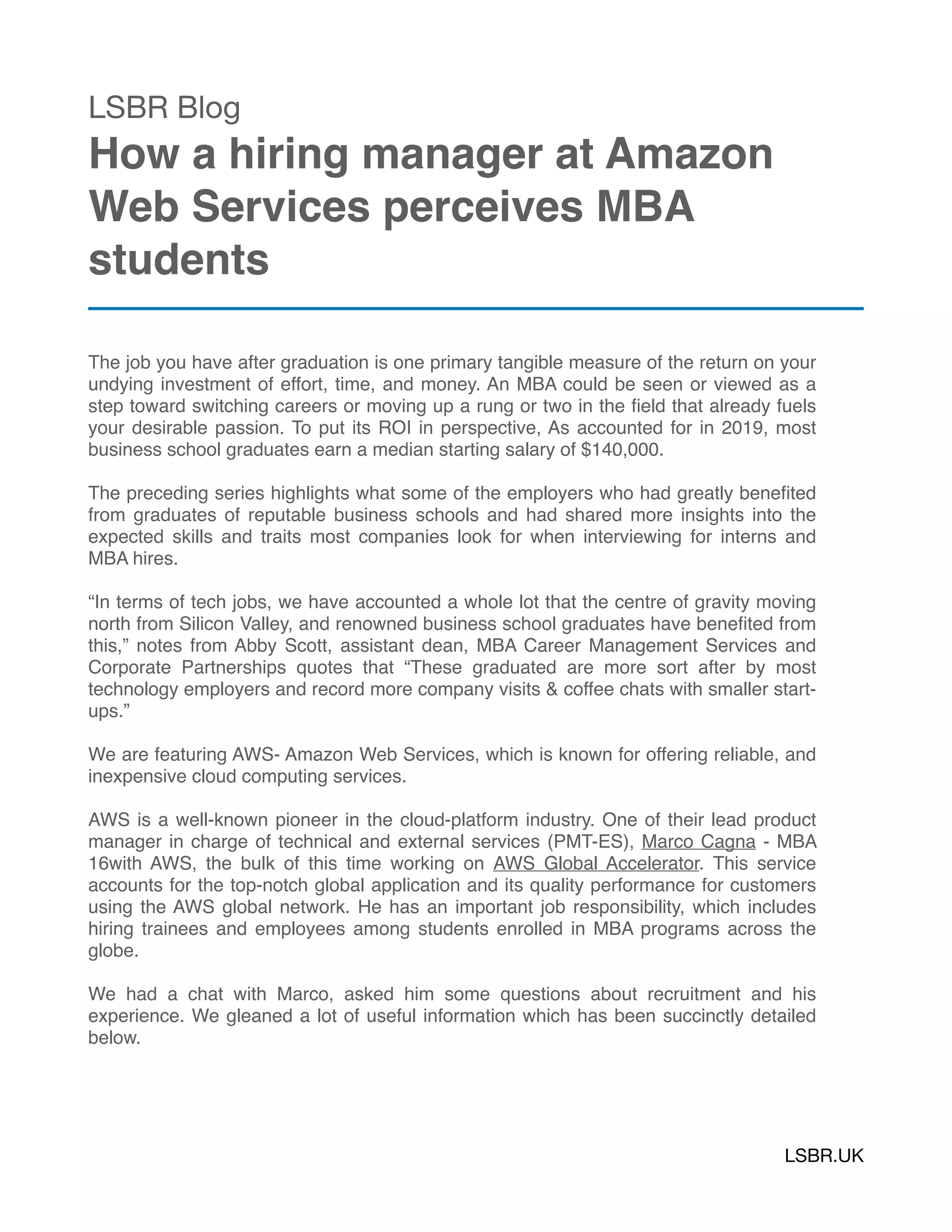 LSBR Blog

How a hiring manager at Amazon
Web Services perceives MBA
students
The job you have after graduation is one primary tangible measure of the return on your
undying investment of effort, time, and money. An MBA could be seen or viewed as a
step toward switching careers or moving up a rung or two in the ﬁeld that already fuels
your desirable passion. To put its ROI in perspective, As accounted for in 2019, most
business school graduates earn a median starting salary of $140,000.
The preceding series highlights what some of the employers who had greatly beneﬁted
from graduates of reputable business schools and had shared more insights into the
expected skills and traits most companies look for when interviewing for interns and
MBA hires. 
“In terms of tech jobs, we have accounted a whole lot that the centre of gravity moving
north from Silicon Valley, and renowned business school graduates have beneﬁted from
this,” notes from Abby Scott, assistant dean, MBA Career Management Services and
Corporate Partnerships quotes that “These graduated are more sort after by most
technology employers and record more company visits & coffee chats with smaller start-
ups.”
We are featuring AWS- Amazon Web Services, which is known for offering reliable, and
inexpensive cloud computing services.
AWS is a well-known pioneer in the cloud-platform industry. One of their lead product
manager in charge of technical and external services (PMT-ES), Marco Cagna - MBA
16with AWS, the bulk of this time working on  AWS Global Accelerator. This service
accounts for the top-notch global application and its quality performance for customers
using the AWS global network. He has an important job responsibility, which includes
hiring trainees and employees among students enrolled in MBA programs across the
globe.
We had a chat with Marco, asked him some questions about recruitment and his
experience. We gleaned a lot of useful information which has been succinctly detailed
below.
LSBR.UK
 