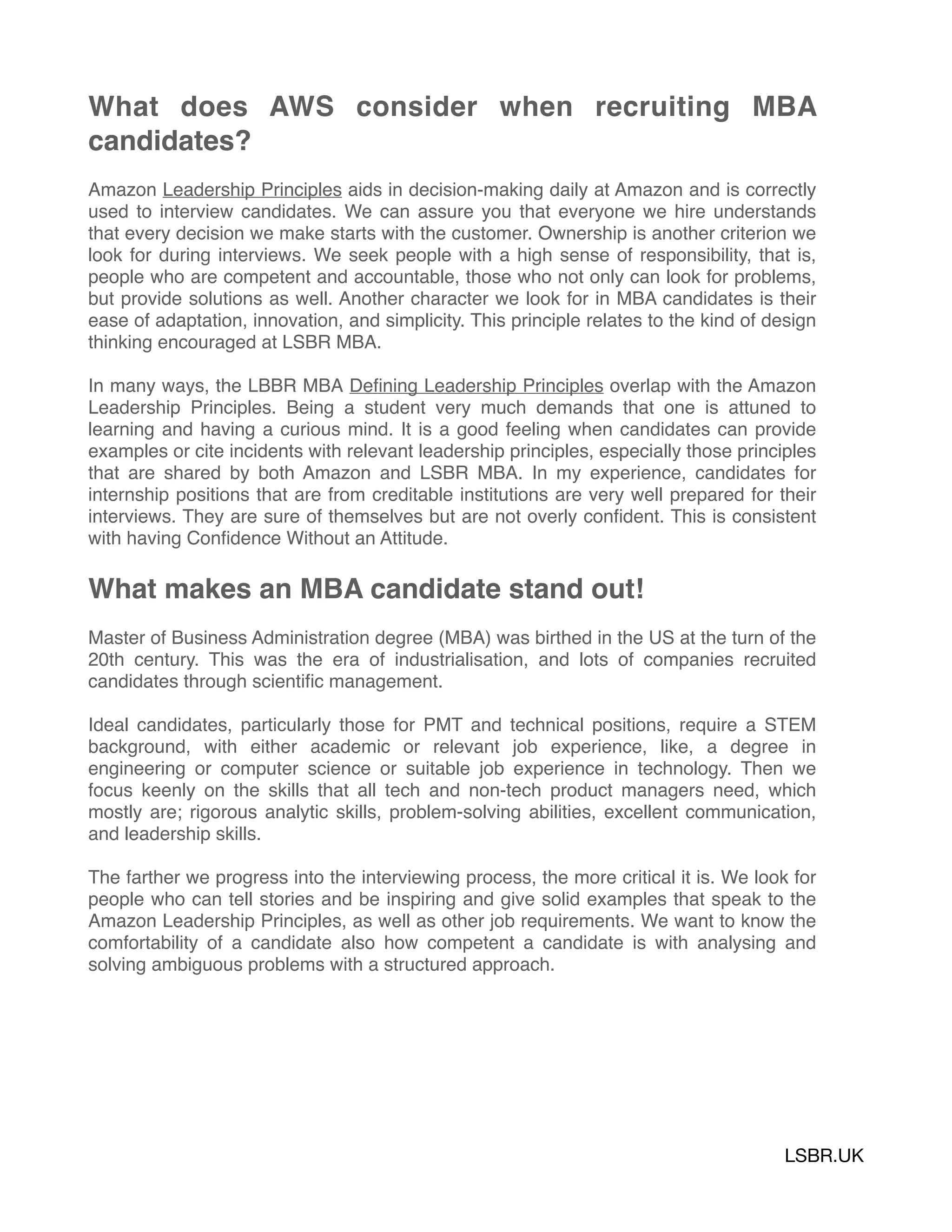 What does AWS consider when recruiting MBA
candidates?
Amazon Leadership Principles aids in decision-making daily at Amazon and is correctly
used to interview candidates. We can assure you that everyone we hire understands
that every decision we make starts with the customer. Ownership is another criterion we
look for during interviews. We seek people with a high sense of responsibility, that is,
people who are competent and accountable, those who not only can look for problems,
but provide solutions as well. Another character we look for in MBA candidates is their
ease of adaptation, innovation, and simplicity. This principle relates to the kind of design
thinking encouraged at LSBR MBA.
In many ways, the LBBR MBA Deﬁning Leadership Principles overlap with the Amazon
Leadership Principles. Being a student very much demands that one is attuned to
learning and having a curious mind. It is a good feeling when candidates can provide
examples or cite incidents with relevant leadership principles, especially those principles
that are shared by both Amazon and LSBR MBA. In my experience, candidates for
internship positions that are from creditable institutions are very well prepared for their
interviews. They are sure of themselves but are not overly conﬁdent. This is consistent
with having Conﬁdence Without an Attitude.
What makes an MBA candidate stand out!
Master of Business Administration degree (MBA) was birthed in the US at the turn of the
20th century. This was the era of industrialisation, and lots of companies recruited
candidates through scientiﬁc management.
Ideal candidates, particularly those for PMT and technical positions, require a STEM
background, with either academic or relevant job experience, like, a degree in
engineering or computer science or suitable job experience in technology. Then we
focus keenly on the skills that all tech and non-tech product managers need, which
mostly are; rigorous analytic skills, problem-solving abilities, excellent communication,
and leadership skills.
The farther we progress into the interviewing process, the more critical it is. We look for
people who can tell stories and be inspiring and give solid examples that speak to the
Amazon Leadership Principles, as well as other job requirements. We want to know the
comfortability of a candidate also how competent a candidate is with analysing and
solving ambiguous problems with a structured approach.
LSBR.UK
 