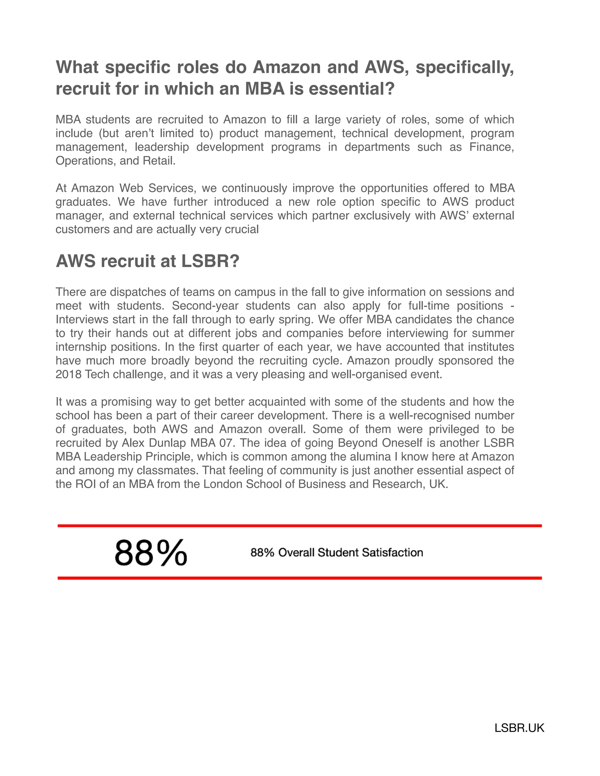 What speciﬁc roles do Amazon and AWS, speciﬁcally,
recruit for in which an MBA is essential?
MBA students are recruited to Amazon to ﬁll a large variety of roles, some of which
include (but aren’t limited to) product management, technical development, program
management, leadership development programs in departments such as Finance,
Operations, and Retail.
At Amazon Web Services, we continuously improve the opportunities offered to MBA
graduates. We have further introduced a new role option speciﬁc to AWS product
manager, and external technical services which partner exclusively with AWS’ external
customers and are actually very crucial
AWS recruit at LSBR?
There are dispatches of teams on campus in the fall to give information on sessions and
meet with students. Second-year students can also apply for full-time positions -
Interviews start in the fall through to early spring. We offer MBA candidates the chance
to try their hands out at different jobs and companies before interviewing for summer
internship positions. In the ﬁrst quarter of each year, we have accounted that institutes
have much more broadly beyond the recruiting cycle. Amazon proudly sponsored the
2018 Tech challenge, and it was a very pleasing and well-organised event.
It was a promising way to get better acquainted with some of the students and how the
school has been a part of their career development. There is a well-recognised number
of graduates, both AWS and Amazon overall. Some of them were privileged to be
recruited by Alex Dunlap MBA 07. The idea of going Beyond Oneself is another LSBR
MBA Leadership Principle, which is common among the alumina I know here at Amazon
and among my classmates. That feeling of community is just another essential aspect of
the ROI of an MBA from the London School of Business and Research, UK.
LSBR.UK
 