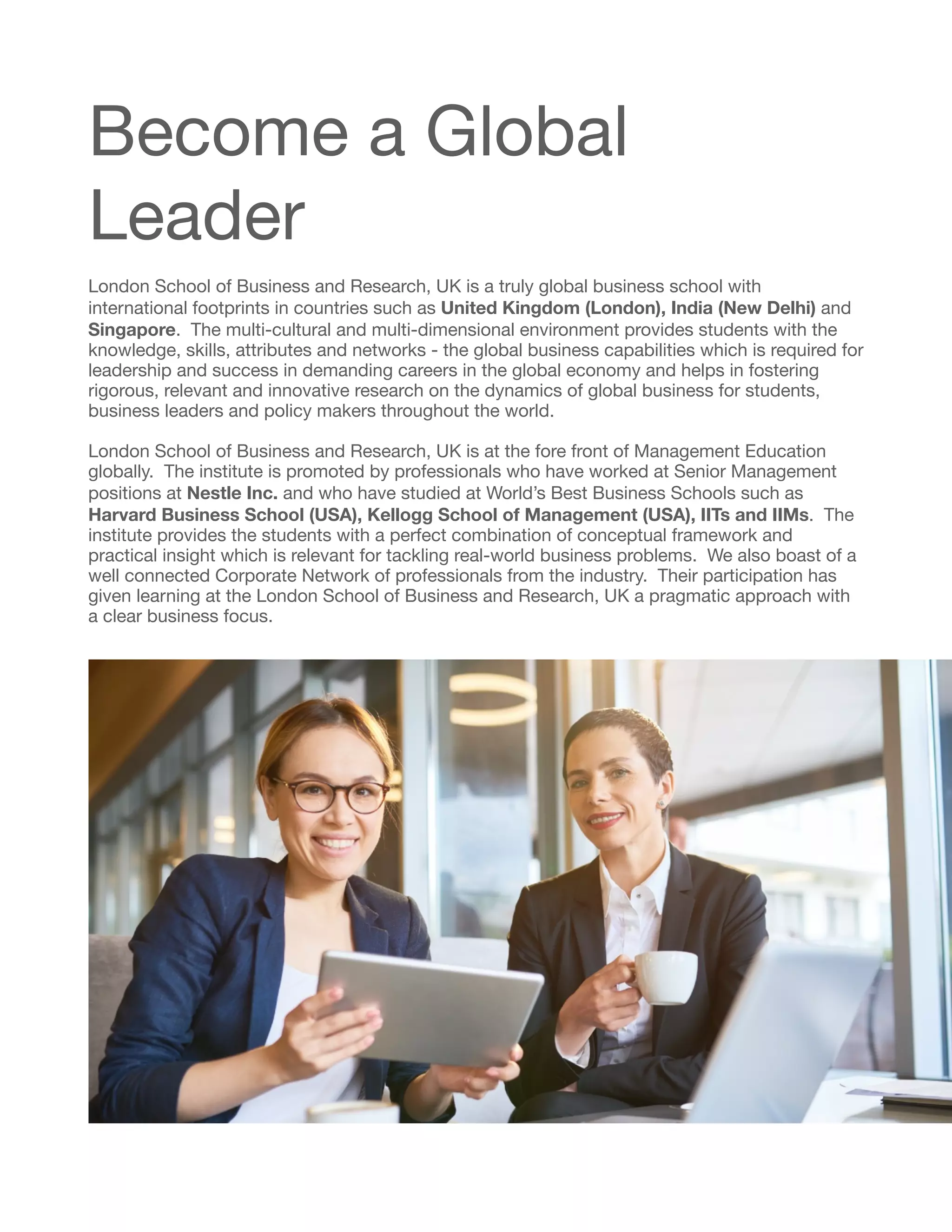 Become a Global
Leader

London School of Business and Research, UK is a truly global business school with
international footprints in countries such as United Kingdom (London), India (New Delhi) and
Singapore. The multi-cultural and multi-dimensional environment provides students with the
knowledge, skills, attributes and networks - the global business capabilities which is required for
leadership and success in demanding careers in the global economy and helps in fostering
rigorous, relevant and innovative research on the dynamics of global business for students,
business leaders and policy makers throughout the world.

London School of Business and Research, UK is at the fore front of Management Education
globally. The institute is promoted by professionals who have worked at Senior Management
positions at Nestle Inc. and who have studied at World’s Best Business Schools such as
Harvard Business School (USA), Kellogg School of Management (USA), IITs and IIMs. The
institute provides the students with a perfect combination of conceptual framework and
practical insight which is relevant for tackling real-world business problems. We also boast of a
well connected Corporate Network of professionals from the industry. Their participation has
given learning at the London School of Business and Research, UK a pragmatic approach with
a clear business focus. 
 