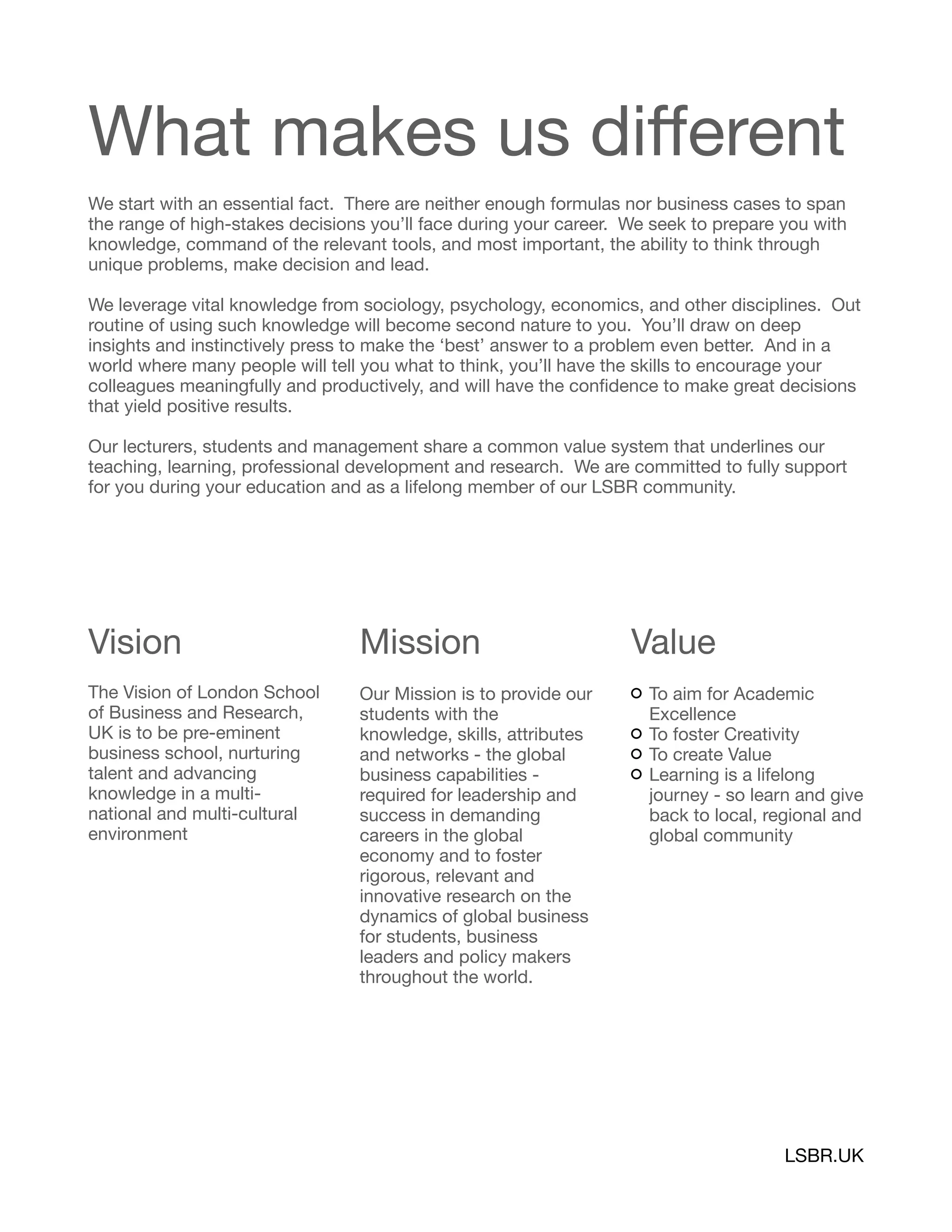 What makes us diﬀerent
We start with an essential fact. There are neither enough formulas nor business cases to span
the range of high-stakes decisions you’ll face during your career. We seek to prepare you with
knowledge, command of the relevant tools, and most important, the ability to think through
unique problems, make decision and lead.

We leverage vital knowledge from sociology, psychology, economics, and other disciplines. Out
routine of using such knowledge will become second nature to you. You’ll draw on deep
insights and instinctively press to make the ‘best’ answer to a problem even better. And in a
world where many people will tell you what to think, you’ll have the skills to encourage your
colleagues meaningfully and productively, and will have the conﬁdence to make great decisions
that yield positive results.

Our lecturers, students and management share a common value system that underlines our
teaching, learning, professional development and research. We are committed to fully support
for you during your education and as a lifelong member of our LSBR community.

Vision

The Vision of London School
of Business and Research,
UK is to be pre-eminent
business school, nurturing
talent and advancing
knowledge in a multi-
national and multi-cultural
environment
Mission
Our Mission is to provide our
students with the
knowledge, skills, attributes
and networks - the global
business capabilities -
required for leadership and
success in demanding
careers in the global
economy and to foster
rigorous, relevant and
innovative research on the
dynamics of global business
for students, business
leaders and policy makers
throughout the world.
Value
To aim for Academic
Excellence

To foster Creativity

To create Value

Learning is a lifelong
journey - so learn and give
back to local, regional and
global community 
LSBR.UK
 