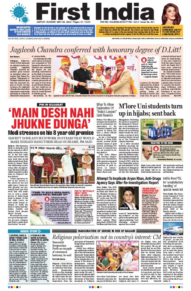 JAIPUR l SUNDAY, MAY 29, 2022 l Pages 12 l 3.00  RNI NO. RAJENG/2019/77764 l Vol 3 l Issue No. 351
OUR EDITIONS: JAIPUR, LUCKNOW, NEW DELHI  MUMBAI
PM IN GUJARAT
‘MAIN DESH NAHI
JHUKNE DUNGA’
Modistressesonhis8yearoldpromise
HAVEN’T DONE ANY SUCH WORK IN 8 YEARS THAT WOULD
MAKE INDIANS HANG THEIR HEAD IN SHAME, PM SAID
Rajkot: PM Narendra
Modi on Saturday said
he has spared no effort
while serving the coun-
try in the last eight
years, and not done any
such work that would
make people hang their
heads in shame. Modi
was addressing a gath-
ering after inaugurat-
ing a 200-bed multi-spe-
ciality hospital at Atkot
town in Gujarat’s Ra-
jkot district.
“I have spared no ef-
fort in my service to
the nation in the last
eight years. I have nei-
ther allowed, nor per-
sonally done any such
work that will make
you or even a single
person of India hang
head in shame. In the
last eight years, we
have made honest at-
tempts to build the
kind of India that Ma-
hatma Gandhi and
Sardar Patel dreamt
about,” he said.
We served the coun-
try’s poor through vari-
ous pro-poor schemes
and tried to make their
lives better,” he said.
Prime Minister Narendra Modi waves to the supporters during ‘Sahkar Se Samrudhi’ programme.
Union Home Minister Amit Shah and Gujarat Chief Minister Bhupendra Patel also seen.
PM TO VIRTUALLY
MEET WITH
CMs ON MAY 31
Shimla: PM Modi will virtu-
ally interact with all the Chief
Ministers of the states on May
31 from Himachal Pradesh on
the occasion of the comple-
tion of eight years of the
BJP-led Central government.
Thakur said, “The people of
Himachal Pradesh are very
excited and it is a matter of
pride that the Prime Minister
is coming to the state on the
completion of eight years of
the Central government.”
Following the mantra of
Sabka Saath, Sabka Vikas,
Sabka Vishwas and Sabka
Prayas, we have given a new impetus to
the development of the country. These
are your sanskaras, sanskaras of this
holy land of revered Bapu (Mahatma
Gandhi) and Sardar Patel that in 8
years no such a thing was done even
by mistake so that any citizen of the
country has to bow his head. No
stone was left unturned in the
service of the motherland.
“TRIED TO BUILD INDIA BAPU,
SARDAR PATEL DREAMT OF”
—Narendra Modi, PM
Attempt To Implicate Aryan Khan, Anti-Drugs
Agency Says After Re-Investigation: Report
New Delhi: The NCB
team that arrested Ary-
an Khan and others in
the Mumbai drugs-on-
cruise case did a “shod-
dy” probe and the SIT
created to re-investigate
the case found “grave ir-
regularities” in their ac-
tion. The irregularities
included not conducting
mandatory medical test
of the accused, no video
recordingof theraidsor
no corroborative evi-
dence against What-
sApp chats. NCB DG SN
Pradhan said that it was
a case of “underwhelm-
ing evidence” as com-
pared to the golden prin-
ciple of gathering “over-
whelming evidence”
against the accused.
‘NAWAB MALIK
PAYING PRICE FOR
UNMASKING BJP’
Mumbai: Shiv Sena
MP Sanjay Raut on
Saturday congratulated
NCP leader Nawab Malik
for “exposing” the farce
behind the ‘drugs on
cruise’ case involving
Aryan Khan, son of Bol-
lywood superstar Shah
Rukh Khan. Talking to
reporters in Kolhapur,
Mr Raut said Nawab
Malik is paying the price
for exposing the farce
behind the case and the
real face of the BJP.
Aryan Khan
Bihar To Allow
Exploration Of
“India’s Largest”
Gold Reserve
Patna: The Bihar gov-
ernment has decided to
accord permission for
exploration of the
“country’s largest” gold
reserve in Jamui dis-
trict, a senior official
said on Saturday
.
As per a Geological
Survey of India (GSI)
survey, around 222.88
million tonnes of gold
reserve, including 37.6
tonnes of mineral-rich
ore, are present in Ja-
mui district.
“The state Mines
and Geology Depart-
ment is in consultation
with agencies engaged
in exploration, for ex-
ploration of gold re-
serves in Jamui,”
Mines Commissioner
Harjot Kaur said.
IndiGo fined `5L
for‘unsatisfactory
handling’ of
special-needs kid
New Delhi: The Direc-
torate General of Civil
Aviation (DGCA) on
Saturday imposed a fine
of Rs 5 lakh on IndiGo
after the airline denied
boarding to a specially-
abled child at the
Ranchi airport.
IndiGo had on May 9
said the boy was denied
permission to board the
Ranchi-Hyderabad
flight as he was “visibly
in panic”. As the boy
was prohibited from
boarding, his parents –
who were accompany-
ing him – also decided
not to enter the plane.
Soon after a video of
the incident went viral
on social media, the
DGCA had formed a
three-member team
and initiated a probe. It
also sought a report
from the airline com-
pany. However, the
DGCA did not find the
response of the airline
company to be satisfac-
tory, and decided to pe-
nalise it.
Jagdeesh Chandra conferred with honorary degree of D.Litt!
Ravi Sharma
Udaipur: Editor-in-
Chief of First India and
an eminent media per-
sonality Jagdeesh
Chandra received yet
another great honour
on Saturday when Ja-
nardan Rai Nagar Ra-
jasthan Vidyapeeth of
Udaipurconferredupon
him the honorary de-
gree of D.Litt. On this
occasion, Dr. Jagdeesh
Chandraalsosharedhis
experiences expressing
gratitude in a function
attended by luminaries
of various fields.
On Saturday
, the 14th
convocation ceremony
was organized at Vid-
hyapeeth wherein Dr.
Chandra was awarded
the degree for out-
standing contribution
in the field of journal-
ism. In fact, the honour
has been conferred on
a media personality af-
ter a gap of four years
as previously this hon-
our was conferred on
stalwart media person-
ality Dr. Gulab Kothari
of Patrika group.
Meanwhile, on the
occasion, Dr. Chandra
addressed the student
and motivating them,
said, “The dream of
getting being ad-
dressed as ‘Doctor’ has
come true. No goal is
achieved without hard
work. Dr. Gulab Kotha-
ri was also conferred
with the same honour
and I am happy that I
have been conferred
with the same honour.”
Dr. Chandra further
said, “Very early in my
life I realised the value
of educationandlearnt
that if you are not born
a genius, then you have
to acquire the knowl-
edge, brilliance and
positions. And with the
blessings of my par-
ents, I acquired those
positions.  Turn to P8
Jagdeesh Chandra with BD Kalla, Chancellor Balwant Rai and Vice Chancellor SS Sarangdevot during the programme at Udaipur.
No goal is
achieved
without hard
work. Dr. Gulab
Kothari was also
conferred with the same
honour and I am
happy that I am also in
the same league as him.
—Jagdeesh Chandra
M’lore Uni students turn
up in hijabs; sent back
Mangalore: Following
the advisory passed by
the Mangalore Univer-
sity to its students Fri-
day about wearing uni-
forms and not allowing
hijabs inside the class-
rooms, a group of girls
wearing hijabs turned
up at the University
campus Saturday
.
In a video recorded
Saturday morning the
principal of the college,
Anusuya Rai, was seen
convincing the students
about the uniform rules.
Inameetingconvenedby
theCollegeDevelopment
Council (CDC) with the
Vice-Chancellor, princi-
pal and members of the
syndicate of Mangalore
University
, it was decid-
ed that the Karnataka
High Court order dated
March15willbeenforced
and hijabs will be al-
lowedinsideclassrooms.
The university sent back
the girls who attended
the college wearing a hi-
jab Saturday
.
The issue has been resolved at
the syndicate meeting
through deliberations. The
court has delivered its orders on the
hijab issue and everyone should obey
the court orders.
—Basavaraj Bommai, CM, Karnataka
REACTING TO THE ISSUE
INSIDE STORY
3 SISTERS, CHILD 
INFANT FOUND DEAD
IN WELL IN DUDU
Jaipur: The bodies of
five members of a family,
including a newborn baby,
were found in a well in the
Dudu area here on Satur-
day. The police suspect it
to be a case of suicide and
there are allegations of
harassment by the in-laws
also but probe is going
on. The three sisters - Kali
Devi (27), Mamta Meena
(23) and Kamlesh Meena
(20) – married in the
same family, Harshit (4)
and a 20-day-old baby
had left home on the pre-
text of going to a market
on May 25 and a missing
report was filed when they
did not return, SHO Dudu,
Chetaram said.  P2
4-YEAR-OLD GIRL
RAPED IN KARAULI,
ADMITTED IN JAIPUR
Hindaun City: A 4-year-
old girl was brutally
raped in Hindaun area
of Karauli district on
Saturday morning. The
victim was admitted to
Hindaun Hospital, from
where she was referred
to Jaipur as she was
critical. According to the
victim’s family, the girl
went missing late on
Friday night after which
they informed the police.
The police searched for
the girl but there was no
trace of her. On Saturday
morning, some locals
saw the girl in a bloodied
condition near a flyover
and informed the family
members.  P3
INAUGURATION OF SHRINE IN REN OF NAGAUR
Religious polarisation not in country’s interest: CM
First India Bureau
Nagaur: Chief Minis-
ter Ashok Gehlot said
on Saturday that Ram-
snehi Sampradaya
Peeth is a fine example
of communal harmony
.
He called upon the peo-
ple of the state to take
inspiration from the
principles of Ramsnehi
Sampradaya and live in
solidarity
.
Gehlot was address-
ingagatheringonSatur-
day at the International
Ramsnehi Sampradaya
Shri Dariyav Peeth, Ren
at the inauguration cer-
emony of the shrine of
Brahmaleen Acharya
ShriHarinarayanJiMa-
haraj and the inaugura-
tion of various develop-
ment works. He said, “I
haveanoldrelationwith
this sect. I had heard the
discourses of Shri Hari-
narayanji in Jodhpur,
since then I had always
wantedtocomehere.Be-
ing proud Hindus does
not mean that they
shouldbringdownother
religions and cause ri-
ots. Fights, riots and
bloodshedisnotgoodfor
the country
. We are all
proud that we are Hin-
dus but it does not mean
that we should bring
down other religions,
fightandcauseriots,”he
said, stressing that it is
innocent people who die
inviolencewhilethecul-
prits run away
.
Such rioters should
be identified and social-
ly boycotted, only then
we will be able to live
with each other with
love and affection, he
stressed.  Turn to P8
Ramsnehi
Sampradaya
Peeth an example
of communal
harmony, he said
CM Ashok Gehlot interacting with public at Ren in Nagaur.
MAHARASHTRA
REPORTS FIRST CASES
OF NEW OMICRON
SUB-VARIANTS
Mumbai: For the first time, four patients of B.A. 4 variant and three cases of
B.A. 5 variants of the Omicron sub-lineage of coronavirus have been found
in Maharashtra, an official of the state health department said on Saturday.
All of them had only mild symptoms and were treated at home, he added.
Bollywood actress Jacqueline Fernandez has been allowed by the court to
travel abroad to attend the IIFA awards. The actress can travel to Abu Dhabi
between May 31 to June 6. She was banned from leaving India by ED as she
is being investigated by the agency in the Rs 200-crore extortion case.
www.firstindia.co.in I https://firstindia.co.in/epapers/jaipur I twitter.com/thefirstindia I facebook.com/thefirstindia I instagram.com/thefirstindia
JACQUELINE
FERNANDEZ CAN FLY
TO ABU DHABI, BUT
CONDITIONS APPLY
 