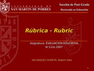 Sección de Post Grado
                      Doctorado en Educación




Rúbrica - Rubric

 Asignatura: EVALUACION EDUCATIVA
             IV Ciclo 2007



  VELASQUEZ HUERTA, Robert Aldo


                                           1
 