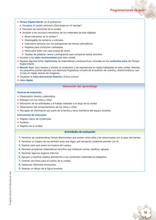 ©algaidaeditoresS.A.Palomitasdemaíz Programaciones de aula
11
✪✪ Parque Digital Infantil: en él podremos:
„„ Visualizar el cuento animado ¿Qué tengo en mi barriga?
„„ Escuchar las canciones de la unidad.
„„ Acceder a los recursos interactivos de los materiales de aula digitales:
zz Mural interactivo de la unidad 1.
zz Desplegable de números y ordinales.
zz Calendario semanal con los pictogramas del tiempo atmosférico.
zz Regletas para componer cantidades.
zz Niños para vestir con ropa propia de otoño.
zz Tarjetas de palabras, nexos y pictogramas para componer textos sencillos.
✪✪ Acceder a las webs recomendadas para esta unidad.
✪✪ Realizar algunas fichas digitalizadas de matemáticas y lectoescritura, incluidas en los contenidos extra del Parque
Digital Infantil.
✪✪ Minisite Pop!: para repasar y ampliar el vocabulario y las expresiones en inglés trabajadas en esta unidad. Además,
los pequeños podrán ejercitar sus destrezas lingüísticas a través de la audición de cuentos, chants fonéticos, can-
ciones en inglés, lectura de imágenes…
✪✪ Visualizar el vídeo-documental didáctico ¡Cómo somos!
✪✪ Libro digital.
Valoración del aprendizaje
Técnicas de evaluación:
✪✪ Observación directa y sistemática.
✪✪ Diálogos con los niños y niñas.
✪✪ Valoración de las actividades y el trabajo realizado a lo largo de la unidad.
✪✪ Observación del comportamiento de los niños y niñas.
✪✪ Recogida de información por parte de la familia y otros miembros del equipo docente.
Instrumentos de evaluación:
✪✪ Registro diario de incidencias.
✪✪ Portfolio.
✪✪ Registro de la unidad.
Actividades de evaluación
1.	Nombrar las características físicas diferenciales que existen entre ellos y las relacionadas con el paso del tiempo.
2.	Nombrar un órgano de los sentidos para que digan qué sensación podemos percibir con él.
3.	Explicar para qué sirven los huesos del cuerpo.
4.	Resolver problemas matemáticos sencillos que impliquen sumar, clasificar, agrupar…
5.	Nombrar algunos órganos internos.
6.	Agrupar y clasificar objetos atendiendo a los contenidos matemáticos trabajados.
7.	Inventar otro título para el cuento de la unidad.
8.	Gesticular diferentes emociones.
9.	Realizar un dibujo de la figura humana.
 