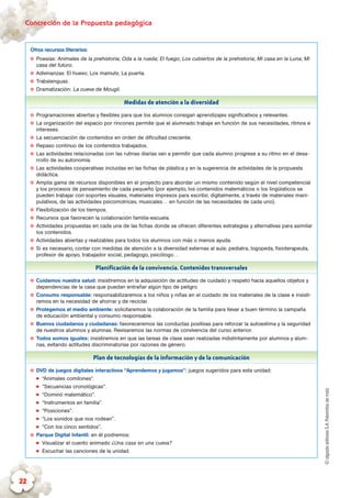 ©algaidaeditoresS.A.Palomitasdemaíz
Concreción de la Propuesta pedagógica
22
Otros recursos literarios:
✪✪ Poesías: Animales de la prehistoria; Oda a la rueda; El fuego; Los cubiertos de la prehistoria; Mi casa en la Luna; Mi
casa del futuro.
✪✪ Adivinanzas: El huevo; Los mamuts; La puerta.
✪✪ Trabalenguas.
✪✪ Dramatización: La cueva de Mougli.
Medidas de atención a la diversidad
✪✪ Programaciones abiertas y flexibles para que los alumnos consigan aprendizajes significativos y relevantes.
✪✪ La organización del espacio por rincones permite que el alumnado trabaje en función de sus necesidades, ritmos e
intereses.
✪✪ La secuenciación de contenidos en orden de dificultad creciente.
✪✪ Repaso continuo de los contenidos trabajados.
✪✪ Las actividades relacionadas con las rutinas diarias van a permitir que cada alumno progrese a su ritmo en el desa-
rrollo de su autonomía.
✪✪ Las actividades cooperativas incluidas en las fichas de plástica y en la sugerencia de actividades de la propuesta
didáctica.
✪✪ Amplia gama de recursos disponibles en el proyecto para abordar un mismo contenido según el nivel competencial
y los procesos de pensamiento de cada pequeño (por ejemplo, los contenidos matemáticos o los lingüísticos se
pueden trabajar con soportes visuales, materiales impresos para escribir, digitalmente, a través de materiales mani-
pulativos, de las actividades psicomotrices, musicales… en función de las necesidades de cada uno).
✪✪ Flexibilización de los tiempos.
✪✪ Recursos que favorecen la colaboración familia-escuela.
✪✪ Actividades propuestas en cada una de las fichas donde se ofrecen diferentes estrategias y alternativas para asimilar
los contenidos.
✪✪ Actividades abiertas y realizables para todos los alumnos con más o menos ayuda.
✪✪ Si es necesario, contar con medidas de atención a la diversidad externas al aula: pediatra, logopeda, fisioterapeuta,
profesor de apoyo, trabajador social, pedagogo, psicólogo…
Planificación de la convivencia. Contenidos transversales
✪✪ Cuidamos nuestra salud: insistiremos en la adquisición de actitudes de cuidado y respeto hacia aquellos objetos y
dependencias de la casa que puedan entrañar algún tipo de peligro.
✪✪ Consumo responsable: responsabilizaremos a los niños y niñas en el cuidado de los materiales de la clase e insisti-
remos en la necesidad de ahorrar y de reciclar.
✪✪ Protegemos el medio ambiente: solicitaremos la colaboración de la familia para llevar a buen término la campaña
de educación ambiental y consumo responsable.
✪✪ Buenos ciudadanos y ciudadanas: favoreceremos las conductas positivas para reforzar la autoestima y la seguridad
de nuestros alumnos y alumnas. Revisaremos las normas de convivencia del curso anterior.
✪✪ Todos somos iguales: insistiremos en que las tareas de clase sean realizadas indistintamente por alumnos y alum-
nas, evitando actitudes discriminatorias por razones de género.
Plan de tecnologías de la información y de la comunicación
✪✪ DVD de juegos digitales interactivos “Aprendemos y jugamos”: juegos sugeridos para esta unidad:
„„ “Animales comilones”.
„„ “Secuencias cronológicas”.
„„ “Dominó matemático”.
„„ “Instrumentos en familia”.
„„ “Posiciones”.
„„ “Los sonidos que nos rodean”.
„„ “Con los cinco sentidos”.
✪✪ Parque Digital Infantil: en él podremos:
„„ Visualizar el cuento animado ¿Una casa en una cueva?
„„ Escuchar las canciones de la unidad.
 