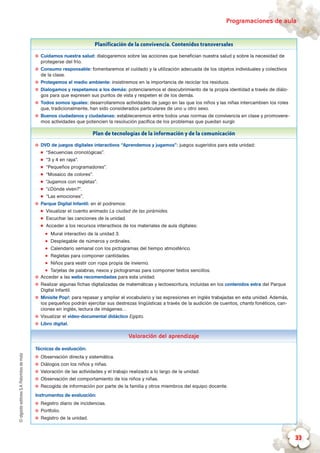 ©algaidaeditoresS.A.Palomitasdemaíz Programaciones de aula
33
Planificación de la convivencia. Contenidos transversales
✪✪ Cuidamos nuestra salud: dialogaremos sobre las acciones que benefician nuestra salud y sobre la necesidad de
protegerse del frío.
✪✪ Consumo responsable: fomentaremos el cuidado y la utilización adecuada de los objetos individuales y colectivos
de la clase.
✪✪ Protegemos el medio ambiente: insistiremos en la importancia de reciclar los residuos.
✪✪ Dialogamos y respetamos a los demás: potenciaremos el descubrimiento de la propia identidad a través de diálo-
gos para que expresen sus puntos de vista y respeten el de los demás.
✪✪ Todos somos iguales: desarrollaremos actividades de juego en las que los niños y las niñas intercambien los roles
que, tradicionalmente, han sido considerados particulares de uno u otro sexo.
✪✪ Buenos ciudadanos y ciudadanas: estableceremos entre todos unas normas de convivencia en clase y promovere-
mos actividades que potencien la resolución pacífica de los problemas que puedan surgir.
Plan de tecnologías de la información y de la comunicación
✪✪ DVD de juegos digitales interactivos “Aprendemos y jugamos”: juegos sugeridos para esta unidad:
„„ “Secuencias cronológicas”.
„„ “3 y 4 en raya”.
„„ “Pequeños programadores”.
„„ “Mosaico de colores”.
„„ “Jugamos con regletas”.
„„ “¿Dónde viven?”.
„„ “Las emociones”.
✪✪ Parque Digital Infantil: en él podremos:
„„ Visualizar el cuento animado La ciudad de las pirámides.
„„ Escuchar las canciones de la unidad.
„„ Acceder a los recursos interactivos de los materiales de aula digitales:
zz Mural interactivo de la unidad 3.
zz Desplegable de números y ordinales.
zz Calendario semanal con los pictogramas del tiempo atmosférico.
zz Regletas para componer cantidades.
zz Niños para vestir con ropa propia de invierno.
zz Tarjetas de palabras, nexos y pictogramas para componer textos sencillos.
✪✪ Acceder a las webs recomendadas para esta unidad.
✪✪ Realizar algunas fichas digitalizadas de matemáticas y lectoescritura, incluidas en los contenidos extra del Parque
Digital Infantil.
✪✪ Minisite Pop!: para repasar y ampliar el vocabulario y las expresiones en inglés trabajadas en esta unidad. Además,
los pequeños podrán ejercitar sus destrezas lingüísticas a través de la audición de cuentos, chants fonéticos, can-
ciones en inglés, lectura de imágenes…
✪✪ Visualizar el vídeo-documental didáctico Egipto.
✪✪ Libro digital.
Valoración del aprendizaje
Técnicas de evaluación:
✪✪ Observación directa y sistemática.
✪✪ Diálogos con los niños y niñas.
✪✪ Valoración de las actividades y el trabajo realizado a lo largo de la unidad.
✪✪ Observación del comportamiento de los niños y niñas.
✪✪ Recogida de información por parte de la familia y otros miembros del equipo docente.
Instrumentos de evaluación:
✪✪ Registro diario de incidencias.
✪✪ Portfolio.
✪✪ Registro de la unidad.
 