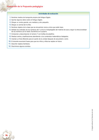 ©algaidaeditoresS.A.Palomitasdemaíz
Concreción de la Propuesta pedagógica
34
Actividades de evaluación
1.	Nombrar medios de transporte propios del Antiguo Egipto.
2.	Aportar algunos datos sobre el Antiguo Egipto.
3.	Dibujar un rombo grande, uno mediano y otro pequeño.
4.	Dibujar un animal del río Nilo.
5.	Nombrar objetos de la clase que se encuentren cerca y otros que estén lejos.
6.	Señalar los ordinales de los números del 1 al 8 en el desplegable del material de aula y seguir la direccionalidad
de los números con el dedo. Escribirlos en la pizarra.
7.	Componer y descomponer el número 7 con bolitas de plastilina.
8.	Realizar series y clasificaciones atendiendo a los contenidos matemáticos trabajados.
9.	Inventar un final diferente para el cuento de la unidad después de escucharlo o verlo.
10.	El docente enunciará frases para que los niños y niñas las repitan en futuro.
11.	Describir objetos familiares.
12.	Discriminar algunos sonidos.
 