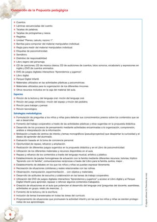 ©algaidaeditoresS.A.Palomitasdemaíz
Concreción de la Propuesta pedagógica
6
✪✪ Cuentos.
✪✪ Láminas secuenciadas del cuento.
✪✪ Tarjetas de palabras.
✪✪ Tarjetas de pictogramas y nexos.
✪✪ Regletas.
✪✪ Unidad “Pienso, calculo, razono 1”.
✪✪ Barritas para componer del material manipulativo individual.
✪✪ Regla para medir del material manipulativo individual.
✪✪ Etiquetas de psicomotricidad.
✪✪ Semáforo.
✪✪ Distintivo de responsabilidad.
✪✪ Libro viajero del personaje.
✪✪ CD de canciones; CD de música clásica; CD de audiciones de cuentos, lotos sonoros, vocabulario y expresiones en
inglés y DVD de cuentos animados.
✪✪ DVD de juegos digitales interactivos “Aprendemos y jugamos”.
✪✪ Libro digital.
✪✪ Parque Digital Infantil.
✪✪ Materiales utilizados en las actividades plásticas y psicomotrices.
✪✪ Materiales utilizados para la organización de los diferentes rincones.
✪✪ Otros recursos incluidos en la caja del material del aula.
Espacios
✪✪ Rincón de la lectura y del lenguaje oral: rincón del lenguaje oral.
✪✪ Rincón del juego simbólico: rincón del espejo y rincón del pediatra.
✪✪ Rincón para trabajar y pensar.
✪✪ Rincón tecnológico.
Estrategias metodológicas
✪✪ Formulación de preguntas a los niños y niñas para detectar sus conocimientos previos sobre los contenidos que se
van a desarrollar.
✪✪ Fomento del trabajo cooperativo a través de las actividades plásticas y otras sugeridas en la propuesta didáctica.
✪✪ Desarrollo de los procesos de pensamiento mediante actividades encaminadas a la organización, comprensión,
análisis e interpretación de la información.
✪✪ Motivación a través de centros de interés y temas monográficos (pseudoproyectos) que despiertan la curiosidad y el
deseo de aprender del alumnado.
✪✪ Evaluación basada en la toma de conciencia personal.
✪✪ Oportunidad de repaso, refuerzo y ampliación.
✪✪ Realización de diferentes juegos sugeridos en la propuesta didáctica y en el Libro de psicomotricidad.
✪✪ Utilización de los diferentes materiales y recursos disponibles en el aula.
✪✪ Repaso y refuerzo de los contenidos a través del lenguaje musical, artístico y plástico.
✪✪ Establecimiento de pautas homogéneas de actuación con la familia mediante diferentes recursos: tutorías, tríptico
“Aprendo con mi familia”, comunicaciones recíprocas a través del Libro para la familia Juntos, mejor…
✪✪ Establecimiento de debates en los que los niños y niñas se puedan expresar libremente.
✪✪ Recreación de situaciones cotidianas y reales relacionadas con las rutinas.
✪✪ Observación, manipulación, experimentación… con objetos y materiales.
✪✪ Desarrollo de actitudes de escucha y colaboración en las tareas de trabajo cooperativo.
✪✪ Utilización del DVD de juegos digitales interactivos “Aprendemos y jugamos” y acceso al Libro digital y al Parque
Digital Infantil para aprender, repasar o reforzar algunos contenidos trabajados.
✪✪ Creación de situaciones en el aula que potencien el desarrollo del lenguaje oral (preguntas del docente, asambleas,
actividades en grupo, relato de vivencias…).
✪✪ Fomento de la lectura y de la escritura.
✪✪ Inclusión de temas transversales en todas las áreas del currículo.
✪✪ Propiciamiento de situaciones que promueven la actividad infantil y en las que los niños y niñas se sienten protago-
nistas de sus aprendizajes.
 