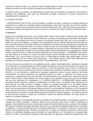 aspecto de la filosofía analítica, que cuando se habla de epistemología sin sujeto, no se trata de eliminar a éste del
proceso de conocer, sino como condición de sentido de los principios de la ciencia.
La filosofía analítica, para elaborar una epistemología sin sujeto, tiene que abandonar el concepto de a priori Kantiano,
entendido como subjetividad, para darle una interpretación formalista, conservando su sentido fundamental de
“independencia de la experiencia”.
5.4. CÍRCULO DE VIENA
1- INTRODUCCIÓN Círculo de Viena, grupo de filósofos y científicos que llegó a constituir una importante escuela de
pensamiento en el ámbito de la filosofía occidental contemporánea a partir de las reuniones que, de forma periódica,
celebraron en el entorno de la Universidad de Viena durante las décadas de 1920 y 1930. Sus miembros propusieron un
controvertido concepto de la filosofía de la ciencia e iniciaron un movimiento que recibió el nombre de positivismo lógico.
2- MIEMBROS
Iniciado por el matemático Hans Hahn y por el filósofo Moritz Schlick, incluía también a Rudolf Carnap, Herbert Feigl,
Philipp Frank, Víctor Fraft, Otto Neurath y Fiedrich Waismann, y contaba con asociados como Kart Gódel, Kart Mengel y
Edgar Zilsel. Las actividades del Círculo se redujeron a encuentros privados hasta 1929, año en que comenzaron a
publicar una serie de monografías y a colaborar con la Sociedad Berlinesa de Filosofía Empírica (que incluía entre sus
filas a Hans Reichenbach y Carl Gustav Hempel) en la organización de conferencias internacionales y en la edición de la
revista Erkenn nis (conocimiento) Pese a la muerte y el exilio de varios de sus principales integrantes desde 1934, el
Círculo de Viena no se extinguió. La incesante revisión y refinamiento de sus tesis primitivas, efectuadas por parte de
exiliados y de colaboradores, condujo a que el positivismo lógico influyera poderosamente en el desarrollo de la filosofía
analítica, al precio de sufrir en ocasiones notables distorsiones de sus ideas originales. 3- PENSAMIENTO Los autores
que más influyeron en sus tesis, en lo relativo a la ciencia empírica, fueron Ernst Mach, Henri Poincaré, Pierre Deum y
Albert Einsten. Por lo que se refiere a la ciencia formal, el Círculo bebió de Gottlob Frege, Davida Hilbert, el primer
Ludwing Wittgenstein (el del Tractatus lógico-philosophicus , 1921) Bertrand Russel y Alfred North Whitehead (muy
especialmente, de la obra conjunta de estos dos últimos: Principia Matemática, 1910-1913).
El Círculo se opuso a los neokantianos y a los idealismos alemán y católico. Sorprendentemente, rechazaba la necesidad
de la metafísica y de una epistemología que tomaba prestada la justificación del conocimiento científico de cualquier otro
campo más allá de la misma ciencia. Según sus miembros, un criterio de significado empírico como el “el principio de
verificación” (que requiere el axioma de ser empírica o analíticamente verificable) se presentaría como un conocimiento
científico y a la vez eliminaría la metafísica por innecesaria. Igualmente, quitaron su base cognitiva a las normas
incondicionales. Los críticos preguntaron qué significaba entonces tal criterio. La sugerencia de Carmap de que
representa no un descubrimiento sino una convención, una propuesta para un uso científico futuro, merece ser tenida en
cuenta, porque amplía el “sesgo lingüístico “del Círculo, según el cual la filosofía se ocupa de la forma de representar
más que de la naturaleza de lo representado. 5.5. FILOSOFÍA ANALÍTICA 1- INTRODUCCIÓN Filosofía analítica,
movimiento filosófico surgido en el siglo XX, principalmente en el Reino Unido y en Estados Unidos después de la II
Guerra Mundial, que trata de aclarar el lenguaje y analizar los conceptos expresados en él. Ha recibido diversas
denominaciones, como análisis lingüístico, empirismo lógico, positivismo lógico, análisis de Cambridge y filosofía de
Oxford. Las dos últimas derivan de la especial influencia que tuvo en la Universidad de Cambridge y en la Universidad de
Oxford. Aunque el movimiento no acepta ninguna doctrina o teoría específica de forma unánime, los filósofos analíticos y
del lenguaje están de acuerdo en que la actividad propia de la filosofía es aclarar el lenguaje o, como prefieren algunos
de ellos esclarecer conceptos. El objeto de su actividad es resolver los problemas filosóficos, los cuales afirman, se
originan en la confusión lingüística.
3- ENFOQUES Existe una considerable diversidad de métodos entre los filósofos analíticos y del lenguaje en cuanto a la
naturaleza del análisis conceptual o lingüístico. Algunos están interesados sobre todo en aclarar el significado de
palabras o frases específicas como paso esencial para realizar afirmaciones filosóficas claras y precisas. Otros prefieren
determinar las condiciones generales que deben darse para que una declaración lingüística tenga sentido; su propósito
es establecer un criterio que diferencie entre las oraciones significativas y las absurdas. El interés de un tercer grupo
radica en crear lenguajes formales, simbólicos, que respondan a su origen a una estructura matemática. Afirman que la
solución a los problemas filosóficos puede encontrarse con mayor eficacia si son formulados en un lenguaje lógico
riguroso. Por último, muchos filósofos asociados a este movimiento han optado por el análisis del lenguaje común. Las
 