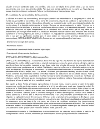 solución: el mundo cambiante, dado a los sentidos, solo puede ser objeto de la opinión “dóxa “, que es incierto
conocimiento, pero no un conocimiento estricto. Para que haya ciencia, epísteme, es necesario que haya algo que
escape al cambio o al devenir. Así postula Platón el mundo inteligible de los arquetipos e ideas.
2.1.4. Aristóteles. “La teoría Aristotèlica del Conocimiento.
El carácter de la teoría del conocimiento y de la lógica Aristotèlica es determinado en el Estagirita por su visión del
mundo real, perceptible a los sentidos. En su teoría del conocimiento, el punto de partida es la representación de la
existencia de una realidad objetiva independiente del sujeto. Las percepciones del hombre son reflejo de los objetos del
mundo exterior. A la distinción platónica entre la “opinión “(formada por las percepciones) y el “saber “ (logrado por el
entendimiento) opone Aristóteles el acierto de que la fuente del conocimiento es la experiencia sensorial y de que la
percepción presupone un objeto independiente de la conciencia. Mas aunque afirma que no hay nada en el
entendimiento que no haya estado antes en la percepción. Aristóteles no hace extensiva esta afirmación a los axiomas
supremos de la ciencia y el pensar, los cuales, a su modo de ver, no pueden ser ya extraídas de postulados superiores a
ellos y que por su significación absoluta para el saber deben ser reconocidos premisas especulativas y no
experimentales. ACTIVIDAD COMPLEMENTARIA Explique con sus propias palabras cómo los griegos:
- Entendieron el concepto de la ciencia.
- Asumieron la filosofía
- Entendieron el conocimiento desde la relación sujeto-objeto.
- Entendieron la diferencia entre ciencia-mito.
CAPÍTULO III 3. ÉPOCA MEDIEVAL Objetivos específicos
CAPÍTULO III 3. EDAD MEDIA 3.1. Características. Hacia fines del siglo V d.c. las fronteras del Imperio Romano fueron
invadidas por los pueblos bárbaros, poniendo en peligro la cultura grecorromana. La iglesia cristiana cobró gran vigor, se
ganó la confianza de los pueblos invasores, y logró llegar hasta ellos a través del anuncio del evangelio. Con este
acontecimiento suele considerarse que se inició la Edad Media, y como hecho Terminal la caída de Bizancio en poder los
turcos, en el siglo XV. Por otra parte, el pensamiento y la ciencia medieval se fundaron en un proceso de de asimilación y
reelaboración de la cultura antigua, GRECO-ROMANA. Los árabes, principalmente Averroes y Avicena, hicieron circular
nuevas corrientes de pensamiento científico y filosófico mediante las traducciones de los autores clásicos: Platón y
Aristóteles. En la edad media se planteó de muchas maneras la teoría del conocimiento poniendo de manifiesto las
relaciones razón-fe, y afirmando que las ciencias debían integrarse a la sabiduría cristiana. Esta postura medieval podría
resumirse en la frase de Isaías “sin fe es imposible la ciencia”.
San Agustín y Santo Tomás, principales representantes de la edad media, buscaron aclarar el valor de la razón;
pensaron que no sólo servía para aclarar o explicitar la fe, si no que ella misma servía para conocer la verdad. Sin
embargo, en la Edad Media estos autores mostraron que la razón que guiaba el conocimiento de los griegos no era
suficiente para abarcar la totalidad de la verdad, pues estaba incluida la revelación como guía suprema del saber. Es de
resaltar la posición de Tertuliano, quien se consideró enemigo de la defensa de la fe por vía racional, e hizo resaltar el
sentido práctico de la misma. Bajo la influencia del cristianismo se dio una permanente confrontación entre el saber
religioso y la explicación racional. En mayor parte del tiempo se dio un privilegio a las verdades de fe. En algunos casos
se reconoció la importancia del conocimiento obtenido racionalmente, pero dejando claro que llegada una situación límite
de antagonismo entre las ideas de fe y de razón, las primeras se consideran verdaderas. Los reconocimientos
marcadamente racionales provenían de la tradición griega, especialmente del pensamiento aristotélico. Pero en general,
no se tenía acceso a la totalidad de las obras griegas; sólo se conocían fragmentos de ellas y no por traducción directa.
Gran parte de los textos griegos fueron traducidos al idioma Árabe, y de allí al Latín.
Normalmente el hombre de la Edad Media tenía un conocimiento dado por creencias, reconocidas en la tradición. En
todas partes veía fuerzas extrañas, intenciones que determinaban la esencia y comportamiento de los fenómenos.
 