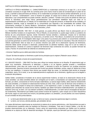 CAPÍTULO IV ÉPOCA MODERNA Objetivos específicos.
CAPÍTULO IV ÉPOCA MODERNA 4.1. CARACTERÍSTICAS La modernidad comienza en el siglo XV, y se le suele
considerar concluida en el siglo XVIII. Es corriente poner como hecho inicial la caída de Constantinopla en poder de los
turcos, o también el descubrimiento de América. En la modernidad el concepto de ciencia cambia radicalmente; ya no se
habla de “cosmos“, “contemplación”, como lo hicieron los griegos. El campo de la ciencia se reduce al estudio de la
Naturaleza, cuyo comportamiento se puede controlar, describir y predecir. Tomaba como punto de partida los datos que
ofrecía la naturaleza, para luego inducir generalizaciones que permitieran establecer leyes con base en la
experimentación controlada por un método. En la modernidad con el auge del comercio, el desarrollo de las ciudades y el
capitalismo naciente, surge la necesidad de un conocimiento que responda a las necesidades del contexto. Este
conocimiento constituye la Ciencia Moderna. Pensadores fundamentales marcan las pautas de la ciencia en la
Modernidad: Francis Bacón, Galileo Galilei, René Descartes, y Kant.
4.2. FRANCISCO BACON- 1561-1621- A modo general, se puede afirmar que Bacon inicia la preocupación por el
Método Científico fundado en el experimento. Para el filósofo, el conocimiento no puede seguir siendo un problema de
teorías de una comprobación rigurosa, donde intervienen fuerzas extrañas u obstáculos “propios de la naturaleza
humana” (ídolos), como los prejuicios, las tradiciones y el sentido común. Para Bacon, el problema del conocimiento es
un problema de Método. El investigador debe seguir unos pasos muy precisos para obtener un conocimiento verdadero
que permita garantizar el control de los fenómenos naturales, el que busque dominar la naturaleza. Para ello introduce el
método experimental. Este se basa en un proceso inductivo que parte de la observación rigurosa de fenómenos,
utilizando tablas donde compara lo observado; posteriormente se plantean hipótesis, luego de lo cual se realiza la
experimentación. Teniendo en cuenta la repetición del fenómeno bajo condiciones de control, se pueden formular las
Leyes y Teorías. El conocimiento así obtenido se caracteriza por ser:
- Universal. Significa que es válido para todos los hombres.
- Causal. Se trata de explicar un fenómeno a partir de los principios que lo originan ( Relación causa- efecto )
- Empírico. Es verificado a través de la experimentación.
4.3. GALILEO GALILEI – 1564-1642 Fue físico pero influyó de manera decisiva en la filosofía. El experimento jugó un
papel muy importante., Perfeccionó el telescopio y gracias a él se lograron grandes pruebas y maravillosos
descubrimientos, entre ellos las cuatro lunas de Júpiter, y demostró la teoría de Copérnico con pruebas empíricas
observacionales. Desvirtuó la teoría mecanicista del mundo que planteó Aristóteles, porque, según él, detrás de la física
no hay una metafísica, ni tampoco fines divinos que puedan dirigir las cosas. La naturaleza está escrita en lenguaje
matemático, decía. Por lo tanto, si se da matemáticamente la explicación de un fenómeno, significa que se ha llegado a
la solución del problema.
Galileo Galilei, considerado el fundador de la ciencia experimental moderna, se basó en la observación directa de las
cosas sensibles. Los datos sensibles debían ser corregidos por la razón y comprobados con experimentos, para poder
formular, por último, conclusiones en forma de leyes matemáticas. La ciencia según Galileo, debía observar directamente
las cosas sensibles, y no basarse en observaciones hechas por otros. Esto, unido al uso de técnicas como la balanza, el
telescopio, etc. hizo ampliar el campo de la observación, y unió experiencia y razón. La ciencia, desde Galileo, elabora
hipótesis para interpretar las causas de los hechos; hipótesis que deben formularse matemáticamente. Las hipótesis se
elaboran como Ley, es decir, con una relación constante y matemáticamente, y la razón sería la encargada de descubrir
los fundamentos. Recordemos que Galileo buscó probar la teoría de Copérnico, quien rompió con la visión Geocéntrica
del mundo, según la cual la tierra era inmóvil y los planetas giraban a su alrededor, y de allí planteó una nueva hipótesis,
la cual constaba de dos puntos básicos:
1- La tierra gira diariamente sobre su eje. La tierra se mueve, aunque las apariencias digan lo contrario.
2- La tierra, con la luna y demás planetas, gira alrededor del sol.
Con estas afirmaciones copernicanas se revolucionó el sistema de la ciencia astronómica, y del Geocentrismo se pasó a
un Heliocentrismo quedando atrás las hipótesis de Ptolomeo y Aristóteles. Todo esto lo retomó Galileo, y de ello dio
pruebas observacionales con su telescopio. Fueron varios los experimentos propuestos por Galileo que no pudieron
probarse en su época por falta de desarrollo tecnológico. Por ejemplo, aquel que demostró que los cuerpos en el vacío
 