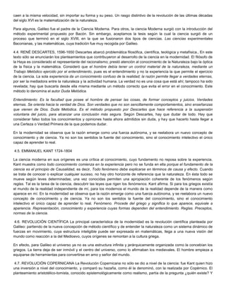 caen a la misma velocidad, sin importar su forma y su peso. Un rasgo distintivo de la revolución de las últimas décadas
del siglo XVI es la matematización de la naturaleza.
Para algunos, Galileo fue el padre de la Ciencia Moderna. Para otros, la ciencia Moderna surgió con la introducción del
método experimental propuesto por Bacón. Sin embargo, aceptamos la tesis según la cual la ciencia surgió de un
proceso que terminó en el siglo XVIII, en la que se fusionaron dos tipos de ciencias. Las ciencias experimentales
Baconianas, y las matemáticas, cuya tradición fue muy recogida por Galileo.
4.4. RENÉ DESCARTES, 1596-1650 Descartes abarcó problemática filosófica, científica, teológica y metafísica., En este
texto sólo se enunciarán los planteamientos que contribuyeron al desarrollo de la ciencia en la modernidad. El filósofo de
la Haya es considerado el representante del racionalismo; prestó atención al conocimiento de la Naturaleza bajo la óptica
de la física y la matemática. Consideró que el hombre debía tener un control material de la naturaleza, mediante un
Trabajo Metódico ejercido por el entendimiento, pues es el entendimiento y no la experiencia la que permite el ejercicio
de la ciencia. La sola experiencia da un conocimiento confuso de la realidad; la razón permite llegar a verdades eternas,
por ser la mediadora entre la naturaleza y la actividad humana. La verdad no es una cosa que está ahí; tampoco ha sido
revelada; hay que buscarla desde ella misma mediante un método correcto que evita el error en el conocimiento. Este
método lo denomina el autor Duda Metódica.
Entendimiento: Es la facultad que posee el hombre de pensar las cosas, de formar conceptos y juicios. Verdades
eternas. Se orienta hacia la verdad de Dios. Son verdades que no son sencillamente comportamientos, sino enseñanzas
que vienen de Dios. Duda Metódica. Es el método propuesto por Descartes que hace referencia a la suspensión
voluntaria del juicio, para alcanzar una conclusión màs segura. Según Descartes, hay que dudar de todo. Hay que
considerar falso todos los conocimientos y opiniones hasta ahora admitidos sin duda, y hay que hacerlo hasta llegar a
una Certeza o Verdad Primera de la que podemos dudar.
En la modernidad se observa que la razón emerge como una fuerza autónoma, y se reelabora un nuevo concepto de
conocimiento y de ciencia. Ya no son los sentidos la fuente del conocimiento, sino el conocimiento intelectivo el único
capaz de aprender lo real.
4.5. EMMANUEL KANT 1724-1804
La ciencia moderna en sus orígenes es una crítica al conocimiento, cuyo fundamento no reposa sobre la experiencia.
Kant muestra como todo conocimiento comienza en la experiencia pero no se funda en ella porque el fundamento de la
ciencia es el principio de Causalidad, es decir, Todo fenómeno debe explicarse en términos de causa y efecto. Cuando
se trata de conocer o explicar cualquier suceso, no hay otro horizonte de referencia que la naturaleza. En ésta todo se
mueve según leves determinadas; una vez conocidas permiten una apropiación coherente de los fenómenos según
reglas. Tal es la tarea de la ciencia, descubrir las leyes que rigen los fenómenos. Kant afirma. Si para los griegos existía
el mundo de la realidad independiente de mí, para los modernos el mundo de la realidad depende de la manera como
aparece en mí. En la modernidad se observa que la razón emerge como una fuerza autónoma, y se reelabora un nuevo
concepto de conocimiento y de ciencia. Ya no son los sentidos la fuente del conocimiento, sino el conocimiento
intelectivo el único capaz de aprender lo real. Fenómeno. Procede del griego y significa lo que aparece, equivale a
apariencia. Representación, conocimiento y experiencia cuyas formas dependen del entendimiento. Reglas. Preceptos,
normas de la ciencia.
4.6. REVOLUCIÓN CIENTÍFICA La principal característica de la modernidad es la revolución científica planteada por
Galileo: partiendo de la nueva concepción de método científico y de entender la naturaleza como un sistema dinámico de
fuerzas en movimiento, cuya estructura inteligible puede ser expresada en matemáticas, llega a una nueva visión del
mundo como reacción a la del Medioevo, cuyos orígenes se remontan a la cultura griega.
En efecto, para Galileo el universo ya no es una estructura infinita y jerárquicamente organizada como la concebían los
griegos. La tierra deja de ser inmóvil y el centro del universo, como lo afirmaban los medievales. El hombre empieza a
equiparse de herramientas para convertirse en amo y señor del mundo.
4.7. REVOLUCIÓN COPERNICANA La Revolución Copernicana no sólo se dio a nivel de la ciencia: fue Kant quien hizo
una inversión a nivel del conocimiento, y comparó su hazaña, como él la denominó, con la realizada por Copérnico. El
planteamiento aristotélico-tomista, conocido epistemológicamente como realismo, partía de la pregunta ¿quién existe? Y
 