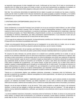 se respondía ingenuamente el orden inteligible del mundo, conformado por las cosas. Por lo tanto el conocimiento se
entendía como un reflejo de las cosas en la mente; es decir, se creía que el pensamiento se adaptaba a la realidad y al
orden de las cosas. El intelecto debía plegarse a ellas para construir los conceptos, y poder expresar los juicios.
Kant dijo: “las condiciones elementales de objetividad del ser objeto no pueden ser enviadas por las cosas a nosotros,
puesto que las cosas no pueden enviar más que impresiones; las cosas se ajustan a nuestros conceptos, y no nuestros
conceptos los que se ajustan a las cosas “. Esto lo llamó Kant. REVOLUCIÓN COPERNICANA a nivel del conocimiento.
CAPÍTULO V.
5. EPISTEMOLOGÍA CONTEMPORÁNEA (SIGLO XIX Y XX)
5.1. CARACTERÍSTICAS
Suele considerarse a la revolución Francesa como el hecho con el que se concluye la edad moderna y se abre la Edad
Contemporánea de la historia universal. Para la Filosofía, la época contemporánea empieza a finales del siglo XIX,
cuando se inicia la lucha contra el positivismo. La ciencia en esta época, está influenciada por la modernidad, cuyas dos
características principales, son: Razón Matemática y Experimentación, es decir, es una explicación de los fenómenos de
la naturaleza en términos matemáticos, que debe comprobarse experimentalmente, lo que descarta el azar casi por
completo. Estas son las consecuencias de la nueva forma de hacer ciencia.
- Con el auge de los sistemas de comunicación, los descubrimientos científicos son conocidos en el mundo rápidamente.
El desarrollo de la informática ha posibilitado este hecho.
- Existe una preocupación técnica que determina que la investigación no se centra sólo en el saber, sino en el saber-
hacer. Los descubrimientos científicos adquieren aplicaciones técnicas, casi de manera inmediata.
- Es un instrumento de poder. Así por ejemplo, para Habermas, uno de los representantes de la ciencia contemporánea,
la ciencia se convierte en instrumento de poder cuando ciertos intereses materiales determinan el quehacer científico.
“El conjunto de estos intereses nos permite pensar en la relación de la actividad científica con el poder, el cual se
expresa en los intereses materiales que en la vida social condicionan la práctica científica y determinan su vigencia. Sólo
con base en este conocimiento, la ciencia puede asumir la crítica de ideologías como factor que coadyuvan al desarrollo
de una “Ciencia ilustrada” capaz de asumir y entender el papel que desempeña en la dinámica cultural de los pueblos. Es
aquí justamente donde la ciencia se encuentra con la filosofía, en cuanto a esta última sea entendida como reflexión
crítica sobre la totalidad de la experiencia, y en cuanto busque, al igual que la ciencia, ser un saber crítico sobre la
realidad y aceptar la responsabilidad que le compete en la construcción de un orden social”. El concepto de ciencia en la
época contemporánea es polémico. Es el objetivo 04, que corresponde a la primera parte del módulo, se dan varias
definiciones generales de ciencia en la época contemporánea, que responden a las diversas maneras de entender la
ciencia hoy en día. Sin embargo proponemos el siguiente concepto a manera de referente:
“Ciencia es un conocimiento objetivo que establece relaciones universales y necesarias entre los fenómenos, que
permiten la predicción de resultados o defectos susceptibles de control experimental, o de deducir por las observaciones
de la causa”. Esto significa que:
- La ciencia es un conocimiento objetivo “ objetividad quiere decir, en este caso, que la ciencia consiste en enunciados
(Leyes) o en sistemas enunciados (Teorías), que deben responder a la vez, tanto a criterios de validez (Coherencia
interna del enunciado o sistema de enunciados) como a criterios de verdad (adecuación entre el enunciado y los hechos).
Ejemplo: una de las leyes de Newton, la Ley de Inercia: “Todo cuerpo conserva su estado de reposo o de movimiento
rectilíneo, a menos que sea obligado a cambiar ese estado por otras fuerzas que se le apliquen “. En este ejemplo se
observa una ley claramente establecida y verificada, que responde a una coherencia entre lo que se enuncia en ella y el
hecho real.
- La ciencia establece relaciones universales y necesarias entre los fenómenos. En efecto, la ciencia no se preocupa del
hecho aislado. La relación entre los fenómenos y su condición es necesaria, cuando dada la condición, el fenómeno no
puede dejar de darse. En tal caso, la relación se denomina Ley y expresa la manera constante de operación de un ser.
 