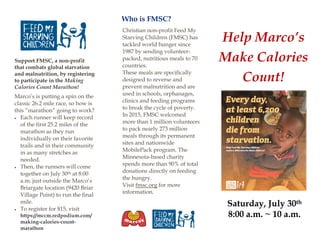 Support FMSC, a non-profit
that combats global starvation
and malnutrition, by registering
to participate in the Making
Calories Count Marathon!
Marco’s is putting a spin on the
classic 26.2 mile race, so how is
this “marathon” going to work?
 Each runner will keep record
of the first 25.2 miles of the
marathon as they run
individually on their favorite
trails and in their community
in as many stretches as
needed.
 Then, the runners will come
together on July 30th at 8:00
a.m. just outside the Marco’s
Briargate location (9420 Briar
Village Point) to run the final
mile.
 To register for $15, visit
https://mccm.redpodium.com/
making-calories-count-
marathon
Who is FMSC?
Help Marco’s
Make Calories
Count!
Saturday, July 30th
8:00 a.m. ~ 10 a.m.
Christian non-profit Feed My
Starving Children (FMSC) has
tackled world hunger since
1987 by sending volunteer-
packed, nutritious meals to 70
countries.
These meals are specifically
designed to reverse and
prevent malnutrition and are
used in schools, orphanages,
clinics and feeding programs
to break the cycle of poverty.
In 2015, FMSC welcomed
more than 1 million volunteers
to pack nearly 273 million
meals through its permanent
sites and nationwide
MobilePack program. The
Minnesota-based charity
spends more than 90% of total
donations directly on feeding
the hungry.
Visit fmsc.org for more
information.
 