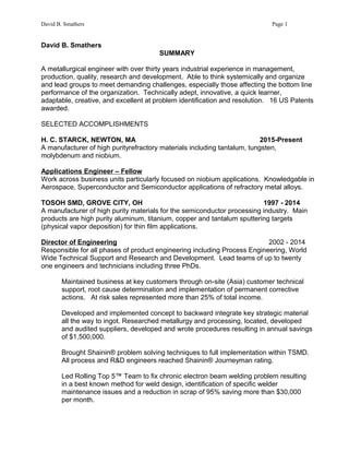 David B. Smathers Page 1
David B. Smathers
SUMMARY
A metallurgical engineer with over thirty years industrial experience in management,
production, quality, research and development. Able to think systemically and organize
and lead groups to meet demanding challenges, especially those affecting the bottom line
performance of the organization. Technically adept, innovative, a quick learner,
adaptable, creative, and excellent at problem identification and resolution. 16 US Patents
awarded.
SELECTED ACCOMPLISHMENTS
H. C. STARCK, NEWTON, MA 2015-Present
A manufacturer of high purityrefractory materials including tantalum, tungsten,
molybdenum and niobium.
Applications Engineer – Fellow
Work across business units particularly focused on niobium applications. Knowledgable in
Aerospace, Superconductor and Semiconductor applications of refractory metal alloys.
TOSOH SMD, GROVE CITY, OH 1997 - 2014
A manufacturer of high purity materials for the semiconductor processing industry. Main
products are high purity aluminum, titanium, copper and tantalum sputtering targets
(physical vapor deposition) for thin film applications.
Director of Engineering 2002 - 2014
Responsible for all phases of product engineering including Process Engineering, World
Wide Technical Support and Research and Development. Lead teams of up to twenty
one engineers and technicians including three PhDs.
Maintained business at key customers through on-site (Asia) customer technical
support, root cause determination and implementation of permanent corrective
actions. At risk sales represented more than 25% of total income.
Developed and implemented concept to backward integrate key strategic material
all the way to ingot. Researched metallurgy and processing, located, developed
and audited suppliers, developed and wrote procedures resulting in annual savings
of $1,500,000.
Brought Shainin® problem solving techniques to full implementation within TSMD.
All process and R&D engineers reached Shainin® Journeyman rating.
Led Rolling Top 5™ Team to fix chronic electron beam welding problem resulting
in a best known method for weld design, identification of specific welder
maintenance issues and a reduction in scrap of 95% saving more than $30,000
per month.
 