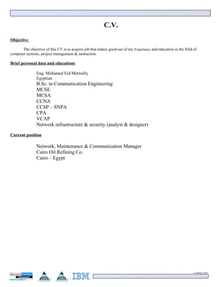 C.V.
Objective
The objective of this CV is to acquire job that makes good use of my Experience and education in the field of
computer systems, project management & instruction.
Brief personal data and educations
Eng. Mohamed Eid Metwally
Egyptian
B.Sc. in Communication Engineering
MCSE
MCSA
CCNA
CCSP – SNPA
CPA
VCAP
Network infrastructure & security (analyst & designer)
Current position
Network, Maintenance & Communication Manager
Cairo Oil Refining Co.
Cairo – Egypt
15 January 2016
 