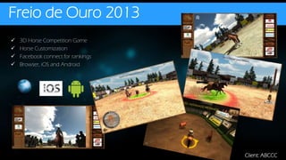Freio de Ouro 2013
Client: ABCCC
 3D Horse Competition Game
 Horse Customization
 Facebook connect for rankings
 Browser, iOS and Android
 